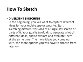 How To Sketch
• DIVERGENT SKETCHING
In the beginning, you will want to capture different
ideas for your mobile app or website. Start
sketching different versions of a single key screen or
parts of it. Your goal is twofold: to generate a lot of
different ideas, and to explore and evaluate them —
at the same time. The more ideas you come up
with, the more options you will have to choose from
later on.
 