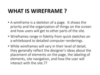 WHAT IS WIREFRAME ?
• A wireframe is a skeleton of a page. It shows the
priority and the organization of things on the screen
and how users will get to other parts of the site.
• Wireframes range in fidelity from quick sketches on
a whiteboard to detailed computer renderings.
• While wireframes will vary in their level of detail,
they generally reflect the designer's ideas about the
placement of elements on the page, the labeling of
elements, site navigation, and how the user will
interact with the site.??
 