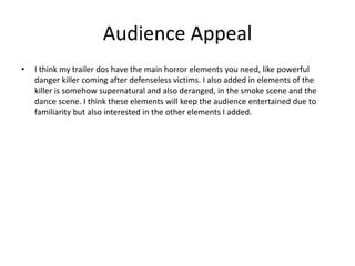 Audience Appeal
• I think my trailer dos have the main horror elements you need, like powerful
danger killer coming after defenseless victims. I also added in elements of the
killer is somehow supernatural and also deranged, in the smoke scene and the
dance scene. I think these elements will keep the audience entertained due to
familiarity but also interested in the other elements I added.
 