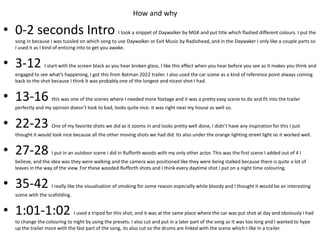 • 0-2 seconds Intro I took a snippet of Daywalker by MGK and put title which flashed different colours. I put the
song in because I was tussled on which song to use Daywalker or Exit Music by Radiohead, and in the Daywaker I only like a couple parts so
I used it as I kind of enticing into to get you awake.
• 3-12 I start with the screen black as you hear broken glass, I like this effect when you hear before you see as it makes you think and
engaged to see what’s happening, I got this from Batman 2022 trailer. I also used the car scene as a kind of reference point always coming
back to the shot because I think it was probably one of the longest and nicest shot I had.
• 13-16 this was one of the scenes where I needed more footage and it was a pretty easy scene to do and fit into the trailer
perfectly and my opinion doesn’t look to bad, looks quite nice. It was right near my house as well so.
• 22-23 One of my favorite shots we did as it zooms in and looks pretty well done, I didn’t have any inspiration for this I just
thought it would look nice because all the other moving shots we had did. Its also under the orange lighting street light so it worked well.
• 27-28 I put in an outdoor scene i did in Rufforth woods with my only other actor. This was the first scene I added out of 4 I
believe, and the idea was they were walking and the camera was positioned like they were being stalked because there is quite a lot of
leaves in the way of the view. For these wooded Rufforth shots and I think every daytime shot I put on a night time colouring.
• 35-42 I really like the visualisation of smoking for some reason especially while bloody and I thought it would be an interesting
scene with the scafolding.
• 1:01-1:02 I used a tripod for this shot, and it was at the same place where the car was put shot at day and obviously I had
to change the colouring to night by using the presets. I also cut and put in a later part of the song as It was too long and I wanted to hype
up the trailer more with the fast part of the song, its also cut so the drums are linked with the scene which I like in a trailer.
How and why
 