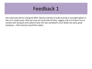 Feedback 1
Hey mate looks like fun and great effort. Mainly small bits of audio to bring in and slight tighten in
the cut in couple areas. Wud say Lucys sev hand looks bit false, suggest crop in to frame it out or
reshoot with composit and a decent hand. Her face and blood is enuf. Really nice work, great
acting too. – Pete Hunt (an actual film maker).
 