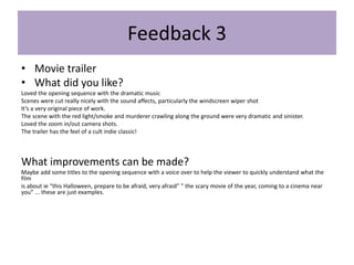 Feedback 3
• Movie trailer
• What did you like?
Loved the opening sequence with the dramatic music
Scenes were cut really nicely with the sound affects, particularly the windscreen wiper shot
It’s a very original piece of work.
The scene with the red light/smoke and murderer crawling along the ground were very dramatic and sinister.
Loved the zoom in/out camera shots.
The trailer has the feel of a cult indie classic!
What improvements can be made?
Maybe add some titles to the opening sequence with a voice over to help the viewer to quickly understand what the
film
is about ie “this Halloween, prepare to be afraid, very afraid” ” the scary movie of the year, coming to a cinema near
you” ... these are just examples.
 