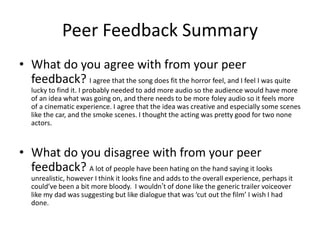 Peer Feedback Summary
• What do you agree with from your peer
feedback? I agree that the song does fit the horror feel, and I feel I was quite
lucky to find it. I probably needed to add more audio so the audience would have more
of an idea what was going on, and there needs to be more foley audio so it feels more
of a cinematic experience. I agree that the idea was creative and especially some scenes
like the car, and the smoke scenes. I thought the acting was pretty good for two none
actors.
• What do you disagree with from your peer
feedback? A lot of people have been hating on the hand saying it looks
unrealistic, however I think it looks fine and adds to the overall experience, perhaps it
could’ve been a bit more bloody. I wouldn’t of done like the generic trailer voiceover
like my dad was suggesting but like dialogue that was ‘cut out the film’ I wish I had
done.
 