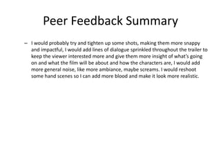 Peer Feedback Summary
– I would probably try and tighten up some shots, making them more snappy
and impactful, I would add lines of dialogue sprinkled throughout the trailer to
keep the viewer interested more and give them more insight of what’s going
on and what the film will be about and how the characters are, I would add
more general noise, like more ambiance, maybe screams. I would reshoot
some hand scenes so I can add more blood and make it look more realistic.
 