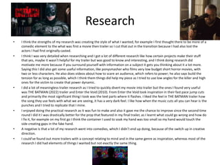 Research
• I think the strengths of my research was creating the style of what I wanted, for example I first thought there to be more of a
comedic element to the what was first a movie then trailer so I cut that out in the transition because I had also lost the
actors I had first originally casted.
• I think I was very detailed when researching and I got a lot of different research like how certain projects make their stuff
that yes, maybe it wasn’t helpful for my trailer but was good to know and interesting, and I think doing research did
motivate me more because if you surround yourself with information on a subject it gets you thinking about it a lot more.
Saying this I did also get some useful information, like ponysmasher who films very low budget short horror movies, with
two or less characters. He also does videos about how to scare an audience, which refers to power; he also says build the
tension for as long as possible, which I think them things did help my piece as I tried to use low angles for the killer and high
ones for the victim to create that power dynamic.
• I did a lot of meaningless trailer research as I tried to quickly divert my movie into trailer but the ones I found very useful
was THE BATMAN (2022) trailer and Enter the Void (2010). From Enter the Void took inspiration in their fast pace jump cuts
and primarily the most significant thing I took was the text parts where it flashes. I liked the feel in THE BATMAN trailer how
the song they use feels with what we are seeing, it has a very dark feel. I like how when the music cuts all you can hear is the
punches and I tried to replicate that I mine.
• I enjoyed doing the practical research as it was fun to make and also it gave me the chance to improve since the second time
round I did it I was drastically better for the prop that featured in my final trailer, as I learnt what could go wrong and how do
I fix it, for example on my first go I think the container I used to soak my hand was too small so my hand would touch the
side creating gaps in the fake hand.
• A negative is that a lot of my research went into comedies, which I didn’t end up doing, because of the switch up in creative
direction.
• I could’ve found out more trailers with a concept relating to mind and in the same genre as inspiration, whereas most of the
research I did had elements of things I wanted but not exactly the same thing.
 