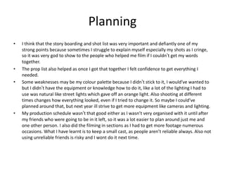 Planning
• I think that the story boarding and shot list was very important and defiantly one of my
strong points because sometimes I struggle to explain myself especially my shots as I cringe,
so it was very god to show to the people who helped me film if I couldn’t get my words
together.
• The prop list also helped as once I got that together I felt confidence to get everything I
needed.
• Some weaknesses may be my colour palette because I didn’t stick to it, I would’ve wanted to
but I didn’t have the equipment or knowledge how to do it, like a lot of the lighting I had to
use was natural like street lights which gave off an orange light. Also shooting at different
times changes how everything looked, even if I tried to change it. So maybe I could’ve
planned around that, but next year ill strive to get more equipment like cameras and lighting.
• My production schedule wasn’t that good either as I wasn’t very organised with it until after
my friends who were going to be in it left, so it was a lot easier to plan around just me and
one other person. I also did the filming in sections as I had to get more footage numerous
occasions. What I have learnt is to keep a small cast, as people aren’t reliable always. Also not
using unreliable friends is risky and I wont do it next time.
 