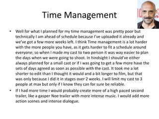 Time Management
• Well for what I planned for my time management was pretty poor but
technically I am ahead of schedule because I’ve uploaded it already and
we’ve got a few more weeks left. I think Time management is a lot harder
with the more people you have, as it gets harder to fit a schedule around
everyone; so when I made my cast to two person it was way easier to plan
the days when we were going to shoot. In hindsight I should’ve either
always planned for a small cast or if I was going to get a few more have the
sets of days agreed as soon as possible with the cast. It took me a lot
shorter to edit than I thought it would and a bit longer to film, but that
was only because I did it in stages over 2 weeks. I will limit my cast to 3
people at max but only if I know they can for sure be reliable.
• If I had more time I would probably create more of a high paced second
trailer, like a gasper Noe trailer with more intense music. I would add more
action scenes and intense dialogue.
 