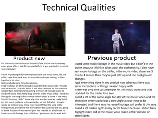 Technical Qualities
Product now Previous product
On the music video I made at the start of the school year I used way
more visual effects but if I ever used effects it was practical in my most
recent product.
I think my editing skills have improved since the music video, like the
edits I have done now are a lot smoother and nicer looking; It flows
together a lot nicer
Both products were filmed on phones.
I had to chop a lot of the song because I think the song is like minutes
long or more so I cut it to about 2 and a half I believe, so the audience
wouldn’t get bored and also getting 5 minutes of footage would be
hard and would most likely drag; whereas in the music video I fitted the
footage to the song so for example I would shoot a scene at the exact
time in the song. I didn’t know any other way because we really didn’t
get too much guidance unless you asked soi just did what I thought
would be the best way. In my most recent I fitted the song to the
footage I had, and I think that works better because how are you going
to know if it actually works until your into the edit. Its also better to
have too much footage than to little as it gives you a lot to work with.
I used some stock footage in the music video but I didn’t in the
trailer because I think it takes away the authenticity. I also have
way more footage on the trailer, in the music video there are 3
maybe 4 scenes then they’re just split up and the background
changes.
I got everything done in my product now whereas there was
some incomplete or things I wasn’t happy with
There was only one cast member for the music video and that
doubled for the trailer into two.
I used a lot of the same angle for a lot of the music video and for
the trailer every scene was a new angle a new thing to be
interested and there was no reused footage so I prefer it this way.
I used a lot darker lights in my recent trailer because I didn’t have
big lights like I did in the music video I used either natural or
street lights.
 