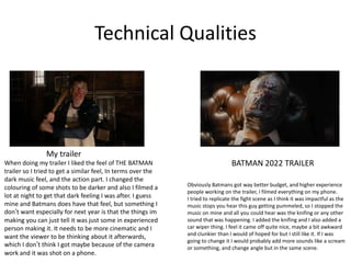 Technical Qualities
BATMAN 2022 TRAILER
My trailer
When doing my trailer I liked the feel of THE BATMAN
trailer so I tried to get a similar feel, In terms over the
dark music feel, and the action part. I changed the
colouring of some shots to be darker and also I filmed a
lot at night to get that dark feeling I was after. I guess
mine and Batmans does have that feel, but something I
don’t want especially for next year is that the things im
making you can just tell it was just some in experienced
person making it. It needs to be more cinematic and I
want the viewer to be thinking about it afterwards,
which I don’t think I got maybe because of the camera
work and it was shot on a phone.
Obviously Batmans got way better budget, and higher experience
people working on the trailer, I filmed everything on my phone.
I tried to replicate the fight scene as I think it was impactful as the
music stops you hear this guy getting pummeled, so I stopped the
music on mine and all you could hear was the knifing or any other
sound that was happening. I added the knifing and I also added a
car wiper thing. I feel it came off quite nice, maybe a bit awkward
and clunkier than I would of hoped for but I still like it. If I was
going to change it I would probably add more sounds like a scream
or something, and change angle but in the same scene.
 