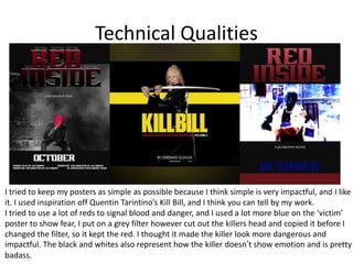 Technical Qualities
I tried to keep my posters as simple as possible because I think simple is very impactful, and I like
it. I used inspiration off Quentin Tarintino’s Kill Bill, and I think you can tell by my work.
I tried to use a lot of reds to signal blood and danger, and I used a lot more blue on the ‘victim’
poster to show fear, I put on a grey filter however cut out the killers head and copied it before I
changed the filter, so it kept the red. I thought it made the killer look more dangerous and
impactful. The black and whites also represent how the killer doesn’t show emotion and is pretty
badass.
 