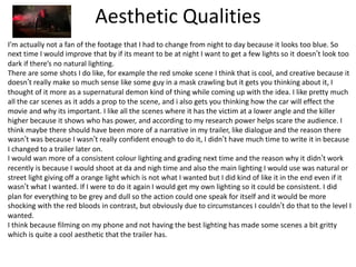 Aesthetic Qualities
I’m actually not a fan of the footage that I had to change from night to day because it looks too blue. So
next time I would improve that by if its meant to be at night I want to get a few lights so it doesn’t look too
dark if there’s no natural lighting.
There are some shots I do like, for example the red smoke scene I think that is cool, and creative because it
doesn’t really make so much sense like some guy in a mask crawling but it gets you thinking about it, I
thought of it more as a supernatural demon kind of thing while coming up with the idea. I like pretty much
all the car scenes as it adds a prop to the scene, and i also gets you thinking how the car will effect the
movie and why its important. I like all the scenes where it has the victim at a lower angle and the killer
higher because it shows who has power, and according to my research power helps scare the audience. I
think maybe there should have been more of a narrative in my trailer, like dialogue and the reason there
wasn’t was because I wasn’t really confident enough to do it, I didn’t have much time to write it in because
I changed to a trailer later on.
I would wan more of a consistent colour lighting and grading next time and the reason why it didn’t work
recently is because I would shoot at da and nigh time and also the main lighting I would use was natural or
street light giving off a orange light which is not what I wanted but I did kind of like it in the end even if it
wasn’t what I wanted. If I were to do it again I would get my own lighting so it could be consistent. I did
plan for everything to be grey and dull so the action could one speak for itself and it would be more
shocking with the red bloods in contrast, but obviously due to circumstances I couldn’t do that to the level I
wanted.
I think because filming on my phone and not having the best lighting has made some scenes a bit gritty
which is quite a cool aesthetic that the trailer has.
 