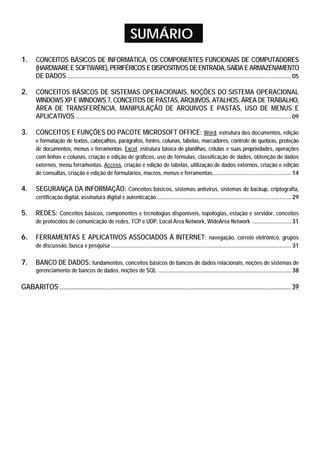 SUMÁRIO
1. CONCEITOS BÁSICOS DE INFORMÁTICA, OS COMPONENTES FUNCIONAIS DE COMPUTADORES
(HARDWARE E SOFTWARE), PERIFÉRICOS E DISPOSITIVOS DE ENTRADA, SAÍDA E ARMAZENAMENTO
DE DADOS ........................................................................................................................................ 05
2. CONCEITOS BÁSICOS DE SISTEMAS OPERACIONAIS, NOÇÕES DO SISTEMA OPERACIONAL
WINDOWS XP E WINDOWS 7, CONCEITOS DE PASTAS, ARQUIVOS, ATALHOS, ÁREA DE TRABALHO,
ÁREA DE TRANSFERÊNCIA, MANIPULAÇÃO DE ARQUIVOS E PASTAS, USO DE MENUS E
APLICATIVOS ................................................................................................................................... 09
3. CONCEITOS E FUNÇÕES DO PACOTE MICROSOFT OFFICE: Word, estrutura dos documentos, edição
e formatação de textos, cabeçalhos, parágrafos, fontes, colunas, tabelas, marcadores, controle de quebras, proteção
de documentos, menus e ferramentas. Excel, estrutura básica de planilhas, células e suas propriedades, operações
com linhas e colunas, criação e edição de gráficos, uso de fórmulas, classificação de dados, obtenção de dados
externos, menu ferramentas. Access, criação e edição de tabelas, utilização de dados externos, criação e edição
de consultas, criação e edição de formulários, macros, menus e ferramentas................................................ 14
4. SEGURANÇA DA INFORMAÇÃO: Conceitos básicos, sistemas antivírus, sistemas de backup, criptografia,
certificação digital, assinatura digital e autenticação.................................................................................. 29
5. REDES: Conceitos básicos, componentes e tecnologias disponíveis, topologias, estação e servidor, conceitos
de protocolos de comunicação de redes, TCP e UDP, Local Area Network, WideArea Network ........................ 31
6. FERRAMENTAS E APLICATIVOS ASSOCIADOS À INTERNET: navegação, correio eletrônico, grupos
de discussão, busca e pesquisa.............................................................................................................. 31
7. BANCO DE DADOS: fundamentos, conceitos básicos de bancos de dados relacionais, noções de sistemas de
gerenciamento de bancos de dados, noções de SQL ................................................................................. 38
GABARITOS ....................................................................................................................................... 39
 