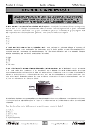 Tecnologia da Informação Questões por Tópicos Prof. Rafael Macedo
TECNOLOGIA DA INFORMAÇÃO
1
CONCEITOS BÁSICOS DE INFORMÁTICA, OS COMPONENTES FUNCIONAIS
DE COMPUTADORES (HARDWARE E SOFTWARE), PERIFÉRICOS E
DISPOSITIVOS DE ENTRADA, SAÍDA E ARMAZENAMENTO DE DADOS.
1. [Assist. Ativ. Educ.-(NM)-SED-MS/2013-SAD-GOV. MS].(Q.26) Bit é a menor partícula de informação em um computador,
mas um único bit não consegue representar todas as letras, números e caracteres especiais com os quais o computador
trabalha. É necessário agrupá-los e cada grupo é chamado de byte, que é usualmente um grupo (conjunto) de 8
bits e equivale a uma caractere. Quantos bytes tem a frase “Concurso Público de cargos”?
a) 16.
b) 15.
c) 17.
d) 14.
e) 18.
2. [Assist. Ativ. Educ.-(NM)-SED-MS/2013-SAD-GOV. MS].(Q.27) A MEMÓRIA SECUNDÁRIA também é chamada de
MEMÓRIA DE MASSA. É uma memória do tipo PERMANENTE (não se apaga quando o computador está desligado),
que tem uma alta capacidade de armazenamento e um custo muito mais baixo que o da memória principal.
Assinale a alternativa que indica uma memória NÃO secundária.
a) RAM.
b) SSD.
c) HD.
d) CD.
e) PEN DRIVE.
3. [Téc. Desenv. Rural-(Téc. Agropec.)-(NM)-AGRAER-MS/2013-SAD-SEPROTUR-GOV. MS].(Q.36) A função de um computador
é processar dados. Para processá-los é preciso movê-los até a unidade central de processamento, armazenar
resultados intermediários e finais em locais onde eles possam ser encontrados mais tarde e controlar estas funções de
transporte, armazenamento e processamento. Portanto, tudo que um computador faz pode ser classificado como
uma destas quatro ações elementares: processar, armazenar, mover dados e controlar estas atividades. Para isso
acontecer é necessário o procedimento abaixo:
A Entrada de dados em um computador utiliza dispositivos eletrônicos que possibilitam o fornecimento de dados ao
computador que os utilizará conforme as instruções contidas em seus algoritmos para se chegar aos resultados
desejados.
Qual das alternativas abaixo NÃO representa um periférico para entrada de dados?
a) Teclado.
b) Mouse.
c) Caneta ótica.
d) Scanner.
e) Impressora Simples.
5www.apostilasvirtual.com.br www.apostilasvirtual.com.br
 