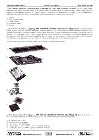 Tecnologia da Informação Questões por Tópicos Prof. Rafael Macedo
4. [Téc. Desenv. Rural-(Téc. Agropec.)-(NM)-AGRAER-MS/2013-SAD-SEPROTUR-GOV. MS].(Q.37) Em um computador,
dispositivos de saída são dispositivos que exibem dados e informações processadas pelo computador, também
chamados de unidades de saída. Por outras palavras, permitem a comunicação no sentido do computador para o
utilizador. Qual das alternativas abaixo NÃO representa um periférico para saída de dados?
a) Monitor.
b) Mesa digitalizadora.
c) Caixas de som.
d) Projeto de vídeo.
e) Plotters.
5. [Téc. Desenv. Rural-(Téc. Agropec.)-(NM)-AGRAER-MS/2013-SAD-SEPROTUR-GOV. MS].(Q.38) Em um computador
temos diversos tipos de memória. Memória principal (RAM, ROM) e memória secundária também conhecida por
memória de massa ou memória auxiliar. Sua função é armazenar grande quantidade de dados e evitar que estes se
percam com o desligamento do computador. A memória secundária não é acessada diretamente pela CPU, mas
sim por intermédio da memória principal (RAM, cache etc) e por isso o acesso a essa memória é muito mais lento.
Dessa forma, cada dispositivo tem um buffer de escrita e leitura para melhorar seu desempenho.
Assinale a alternativa que mostra a figura que representa a memória secundária.
a)
b)
c)
d)
e)
6. [Téc. Desenv. Rural-(Téc. Agropec.)-(NM)-AGRAER-MS/2013-SAD-SEPROTUR-GOV. MS].(Q.39) Quanto à medição
das capacidades, temos uma afirmação que está ERRADA nas alternativas abaixo. Assinale-a.
a) BIT = Binary DigIT = 0 ou 1
b) Byte = sequência de 8 bits.
c) 1 Kilo Byte = 1 KB = 1024 bytes
d) 1 Mega Byte = 1 MB = 1024 KB = aprox. 1 milhão de Bytes
e) 1 Tera Byte = 1 TB = 1024 MB = aprox. mil milhões de Bytes
6www.apostilasvirtual.com.br www.apostilasvirtual.com.br
 