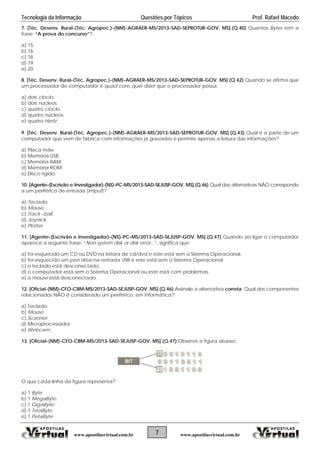 Tecnologia da Informação Questões por Tópicos Prof. Rafael Macedo
7. [Téc. Desenv. Rural-(Téc. Agropec.)-(NM)-AGRAER-MS/2013-SAD-SEPROTUR-GOV. MS].(Q.40) Quantos Bytes tem a
frase: “A prova do concurso”?
a) 15.
b) 16.
c) 18.
d) 19.
e) 20.
8. [Téc. Desenv. Rural-(Téc. Agropec.)-(NM)-AGRAER-MS/2013-SAD-SEPROTUR-GOV. MS].(Q.42) Quando se afirma que
um processador de computador é quad core, quer dizer que o processador possui:
a) dois clocks.
b) dois núcleos.
c) quatro clocks.
d) quatro núcleos.
e) quatro Hertz.
9. [Téc. Desenv. Rural-(Téc. Agropec.)-(NM)-AGRAER-MS/2013-SAD-SEPROTUR-GOV. MS].(Q.43) Qual é a parte de um
computador que vem de fábrica com informações já gravadas e permite apenas a leitura das informações?
a) Placa mãe.
b) Memória USB.
c) Memória RAM.
d) Memória ROM.
e) Disco rígido.
10. [Agente-(Escrivão e Investigador)-(NS)-PC-MS/2013-SAD-SEJUSP-GOV. MS].(Q.46) Qual das alternativas NÃO corresponde
a um periférico de entrada (imput)?
a) Teclado.
b) Mouse.
c) Track –ball.
d) Joystick.
e) Plotter.
11. [Agente-(Escrivão e Investigador)-(NS)-PC-MS/2013-SAD-SEJUSP-GOV. MS].(Q.47) Quando ao ligar o computador
aparece a seguinte frase: “Non system disk or disk error...”, significa que:
a) foi esquecido um CD ou DVD na leitora de cd/dvd e este está sem o Sistema Operacional.
b) foi esquecido um pen drive na entrada USB e este está sem o Sistema Operacional.
c) o teclado está desconectado.
d) o computador está sem o Sistema Operacional ou este está com problemas.
e) o mouse está desconectado.
12. [Oficial-(NM)-CFO-CBM-MS/2013-SAD-SEJUSP-GOV. MS].(Q.46) Assinale a alternativa correta. Qual dos componentes
relacionados NÃO é considerado um periférico, em informática?
a) Teclado.
b) Mouse.
c) Scanner.
d) Microprocessador.
e) Webcam.
13. [Oficial-(NM)-CFO-CBM-MS/2013-SAD-SEJUSP-GOV. MS].(Q.47) Observe a figura abaixo:
O que cada linha da figura representa?
a) 1 Byte.
b) 1 MegaByte.
c) 1 GigaByte.
d) 1 TeraByte.
e) 1 PetaByte.
7www.apostilasvirtual.com.br www.apostilasvirtual.com.br
 