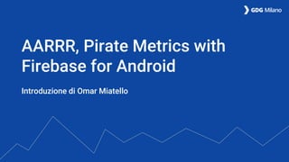 Introduzione di Omar Miatello
AARRR, Pirate Metrics with
Firebase for Android
 