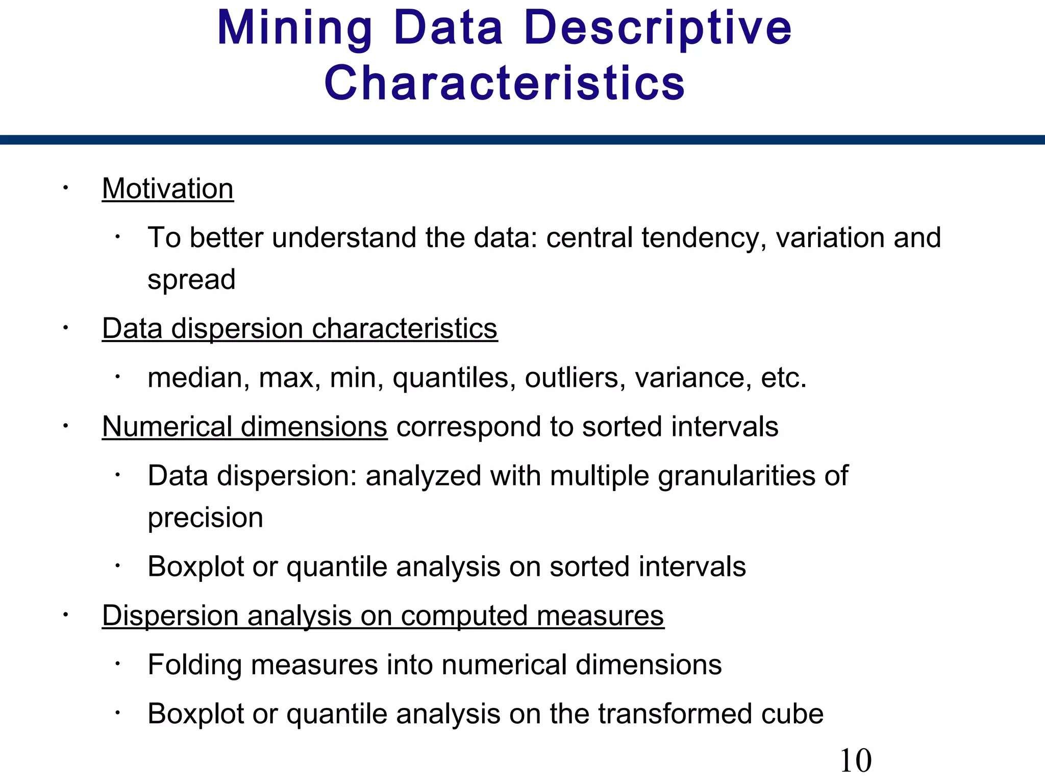 10
Mining Data Descriptive
Characteristics
• Motivation
• To better understand the data: central tendency, variation and
spread
• Data dispersion characteristics
• median, max, min, quantiles, outliers, variance, etc.
• Numerical dimensions correspond to sorted intervals
• Data dispersion: analyzed with multiple granularities of
precision
• Boxplot or quantile analysis on sorted intervals
• Dispersion analysis on computed measures
• Folding measures into numerical dimensions
• Boxplot or quantile analysis on the transformed cube
 