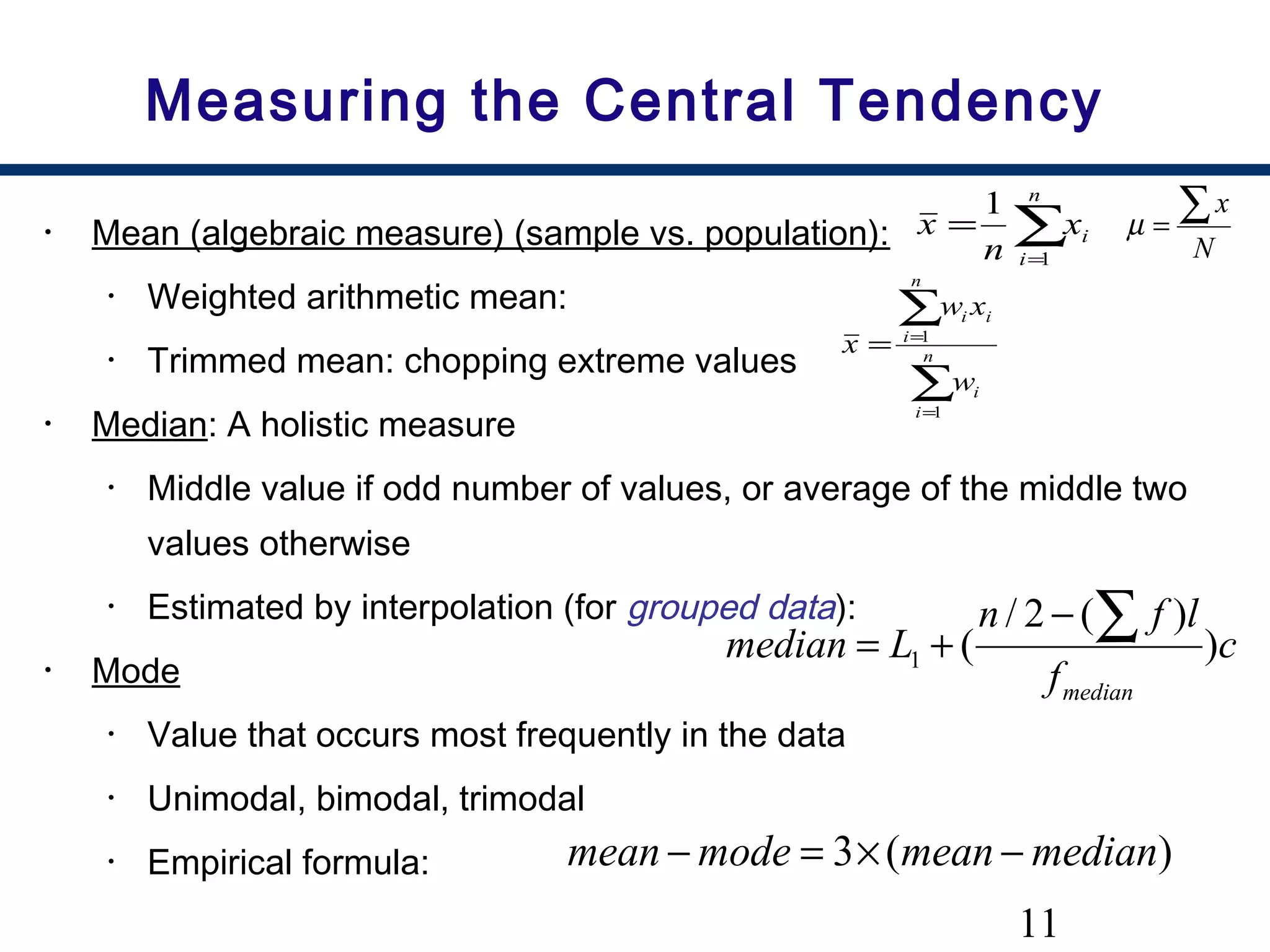 11
Measuring the Central Tendency
• Mean (algebraic measure) (sample vs. population):
• Weighted arithmetic mean:
• Trimmed mean: chopping extreme values
• Median: A holistic measure
• Middle value if odd number of values, or average of the middle two
values otherwise
• Estimated by interpolation (for grouped data):
• Mode
• Value that occurs most frequently in the data
• Unimodal, bimodal, trimodal
• Empirical formula:
∑=
=
n
i
ix
n
x
1
1
∑
∑
=
=
= n
i
i
n
i
ii
w
xw
x
1
1
c
f
lfn
Lmedian
median
)
)(2/
(1
∑−
+=
)(3 medianmeanmodemean −×=−
N
x∑=µ
 