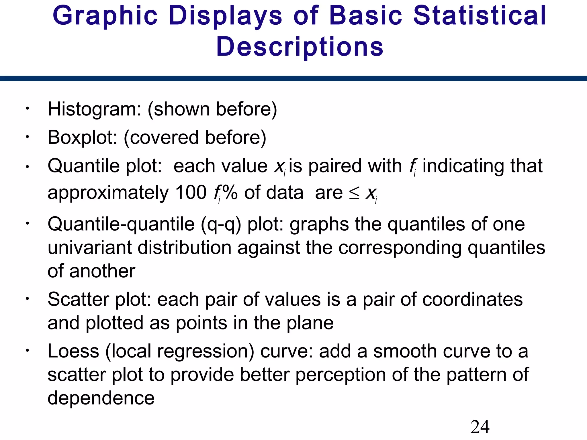 24
Graphic Displays of Basic Statistical
Descriptions
• Histogram: (shown before)
• Boxplot: (covered before)
• Quantile plot: each value xi is paired with fi indicating that
approximately 100 fi % of data are ≤ xi
• Quantile-quantile (q-q) plot: graphs the quantiles of one
univariant distribution against the corresponding quantiles
of another
• Scatter plot: each pair of values is a pair of coordinates
and plotted as points in the plane
• Loess (local regression) curve: add a smooth curve to a
scatter plot to provide better perception of the pattern of
dependence
 