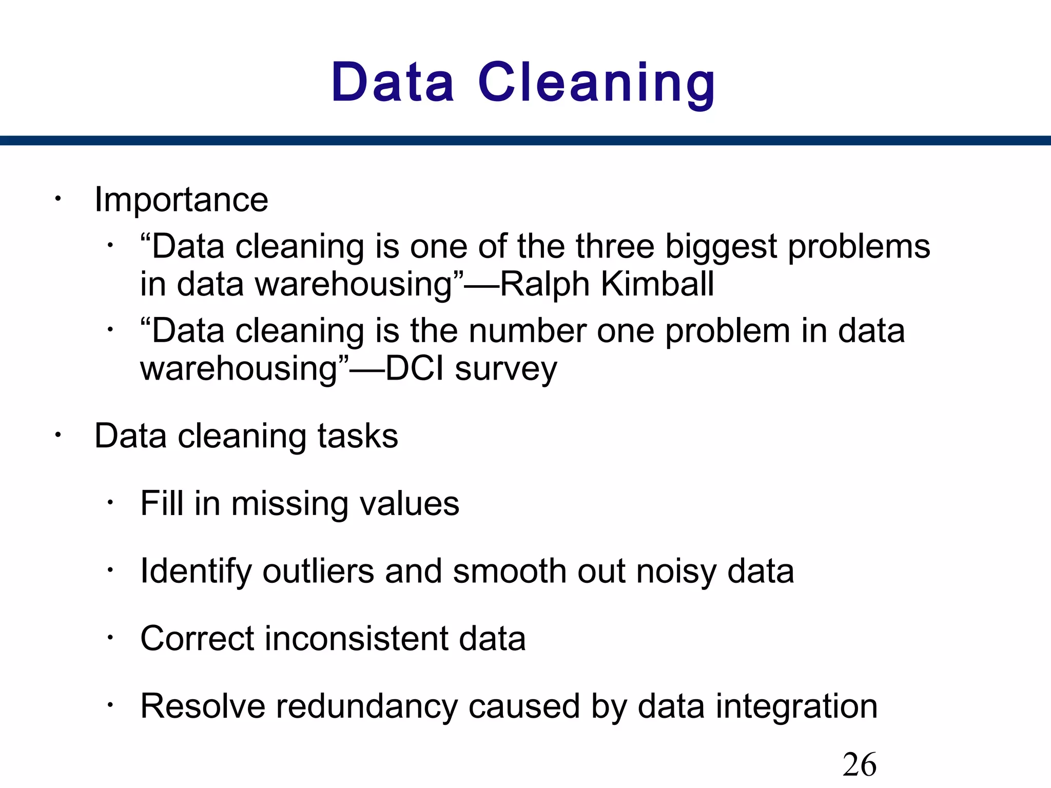 26
Data Cleaning
• Importance
• “Data cleaning is one of the three biggest problems
in data warehousing”—Ralph Kimball
• “Data cleaning is the number one problem in data
warehousing”—DCI survey
• Data cleaning tasks
• Fill in missing values
• Identify outliers and smooth out noisy data
• Correct inconsistent data
• Resolve redundancy caused by data integration
 