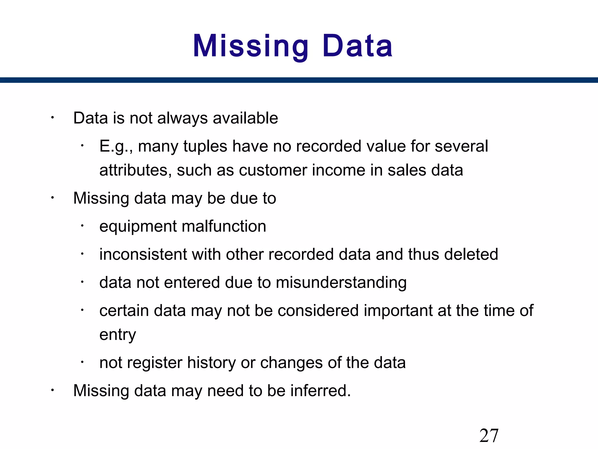 27
Missing Data
• Data is not always available
• E.g., many tuples have no recorded value for several
attributes, such as customer income in sales data
• Missing data may be due to
• equipment malfunction
• inconsistent with other recorded data and thus deleted
• data not entered due to misunderstanding
• certain data may not be considered important at the time of
entry
• not register history or changes of the data
• Missing data may need to be inferred.
 