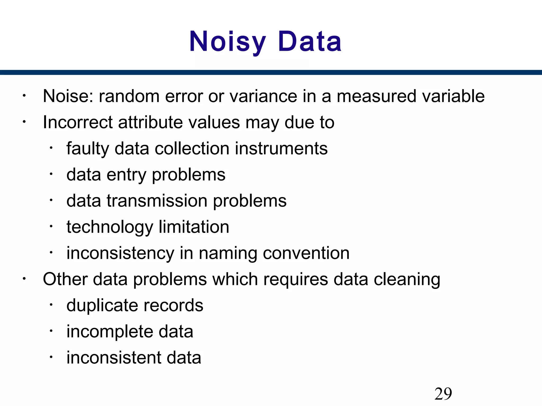 29
Noisy Data
• Noise: random error or variance in a measured variable
• Incorrect attribute values may due to
• faulty data collection instruments
• data entry problems
• data transmission problems
• technology limitation
• inconsistency in naming convention
• Other data problems which requires data cleaning
• duplicate records
• incomplete data
• inconsistent data
 