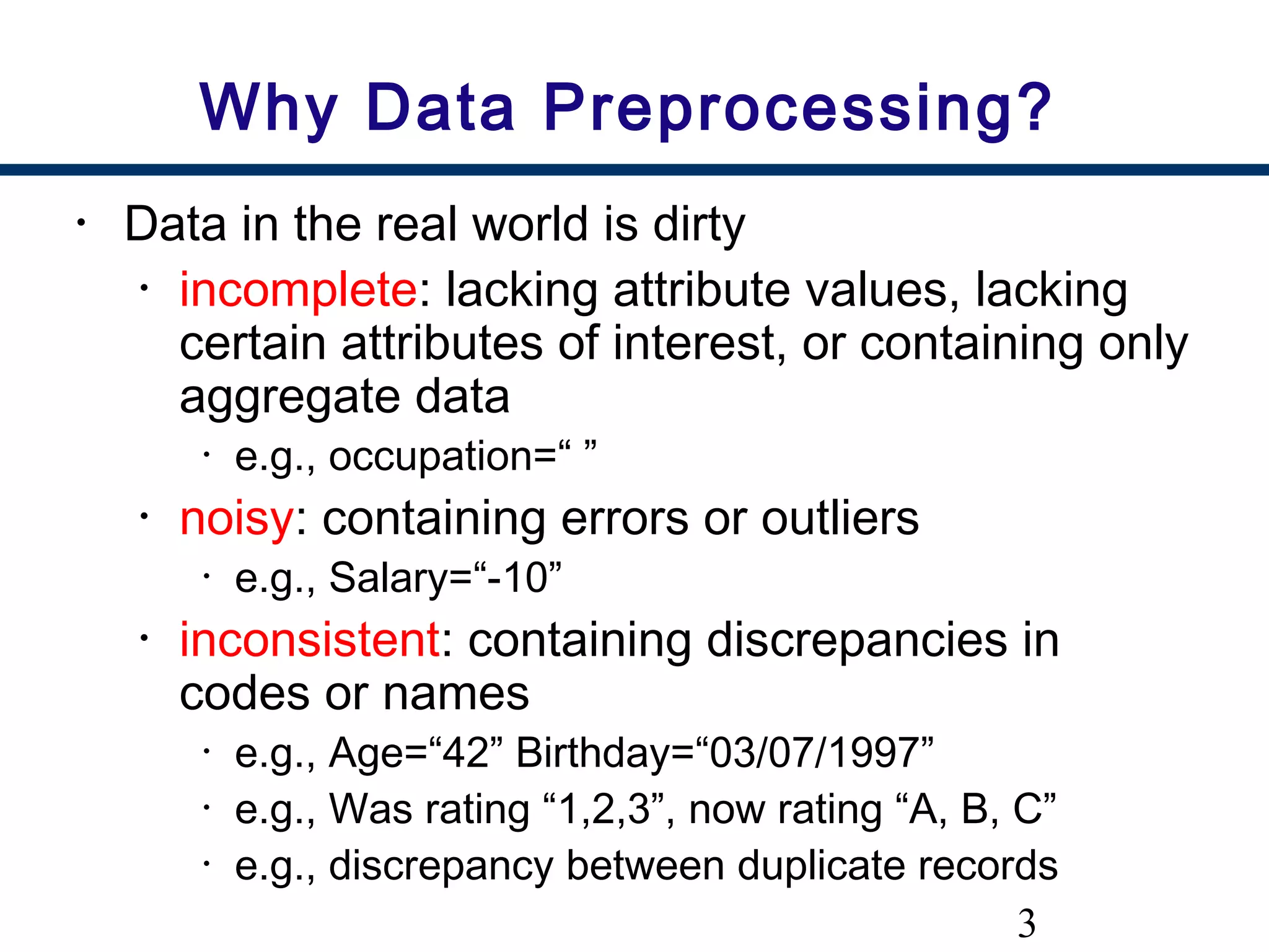3
Why Data Preprocessing?
• Data in the real world is dirty
• incomplete: lacking attribute values, lacking
certain attributes of interest, or containing only
aggregate data
• e.g., occupation=“ ”
• noisy: containing errors or outliers
• e.g., Salary=“-10”
• inconsistent: containing discrepancies in
codes or names
• e.g., Age=“42” Birthday=“03/07/1997”
• e.g., Was rating “1,2,3”, now rating “A, B, C”
• e.g., discrepancy between duplicate records
 