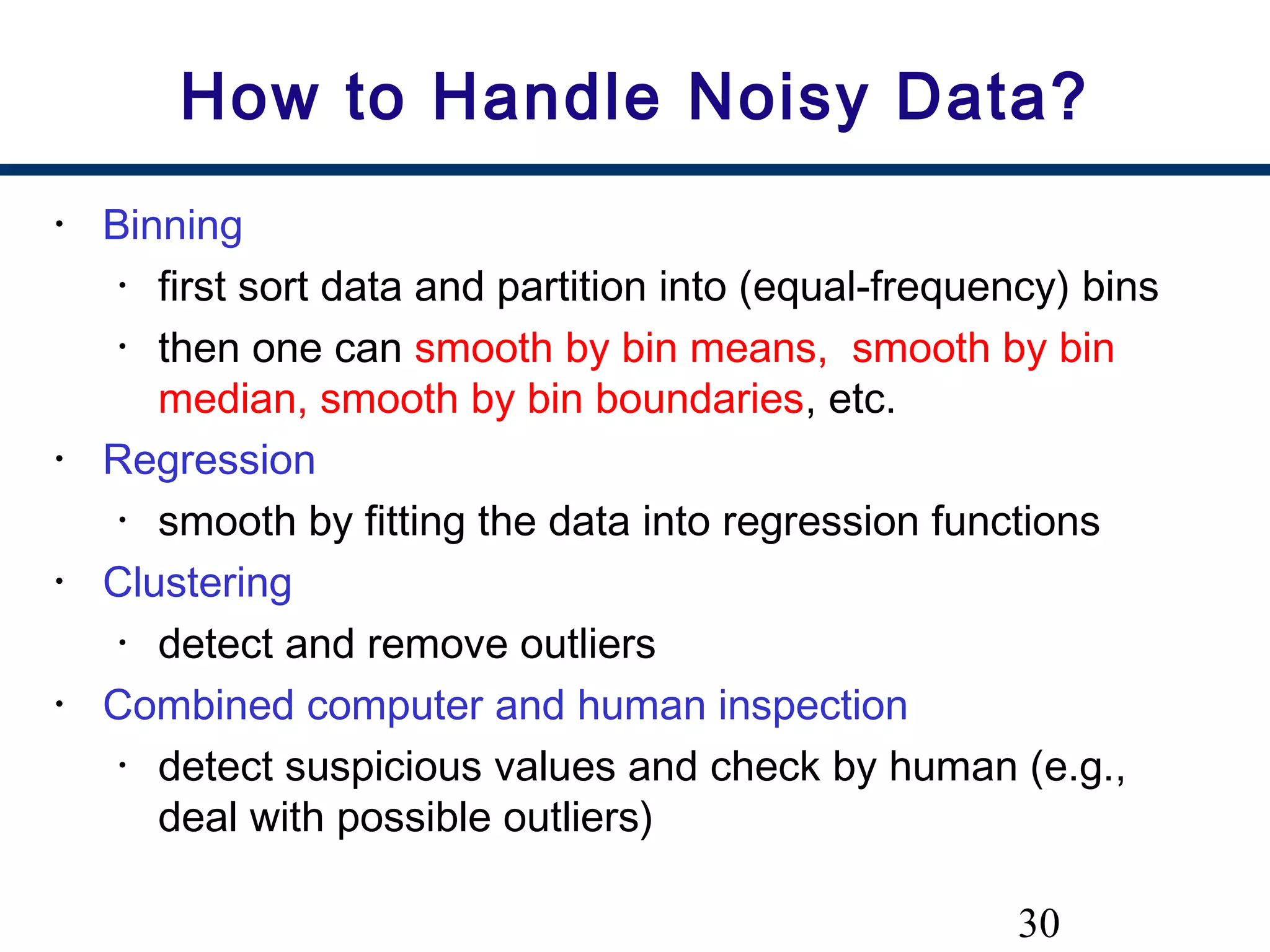 30
How to Handle Noisy Data?
• Binning
• first sort data and partition into (equal-frequency) bins
• then one can smooth by bin means, smooth by bin
median, smooth by bin boundaries, etc.
• Regression
• smooth by fitting the data into regression functions
• Clustering
• detect and remove outliers
• Combined computer and human inspection
• detect suspicious values and check by human (e.g.,
deal with possible outliers)
 