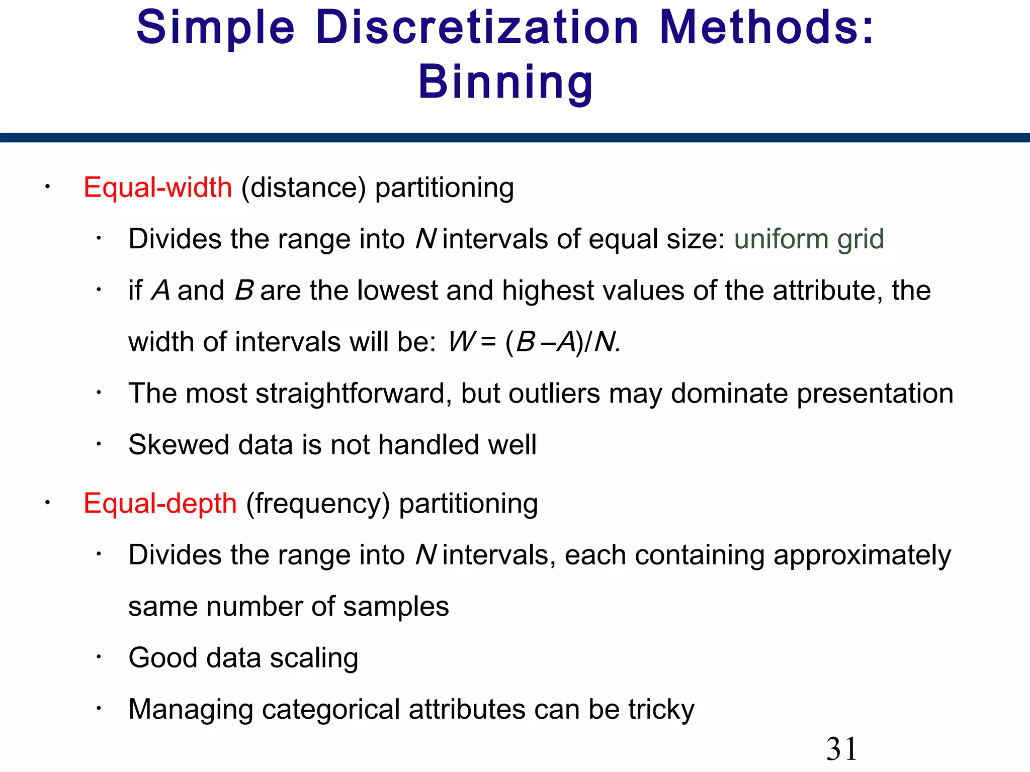 31
Simple Discretization Methods:
Binning
• Equal-width (distance) partitioning
• Divides the range into N intervals of equal size: uniform grid
• if A and B are the lowest and highest values of the attribute, the
width of intervals will be: W = (B –A)/N.
• The most straightforward, but outliers may dominate presentation
• Skewed data is not handled well
• Equal-depth (frequency) partitioning
• Divides the range into N intervals, each containing approximately
same number of samples
• Good data scaling
• Managing categorical attributes can be tricky
 