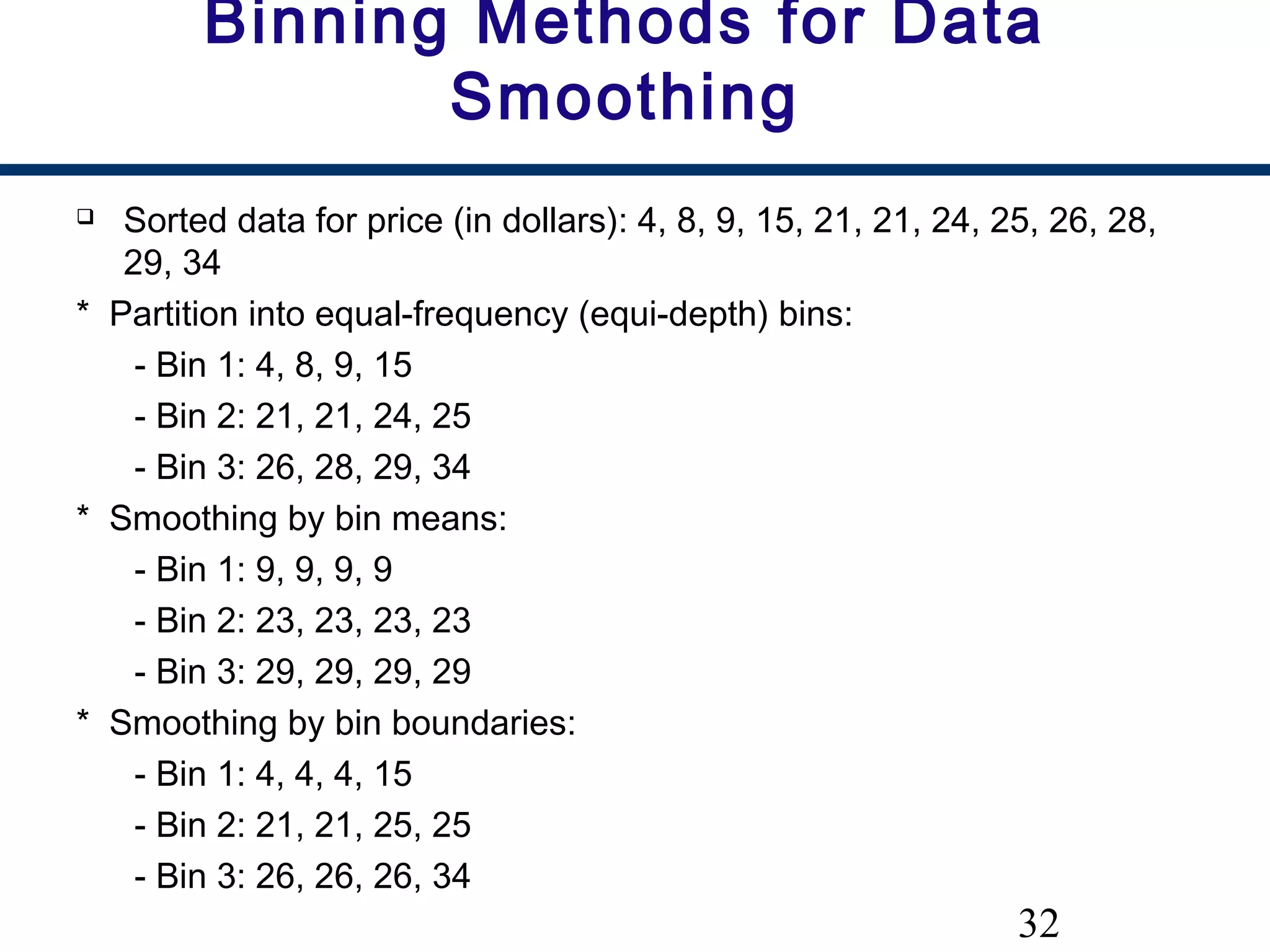 32
Binning Methods for Data
Smoothing
 Sorted data for price (in dollars): 4, 8, 9, 15, 21, 21, 24, 25, 26, 28,
29, 34
* Partition into equal-frequency (equi-depth) bins:
- Bin 1: 4, 8, 9, 15
- Bin 2: 21, 21, 24, 25
- Bin 3: 26, 28, 29, 34
* Smoothing by bin means:
- Bin 1: 9, 9, 9, 9
- Bin 2: 23, 23, 23, 23
- Bin 3: 29, 29, 29, 29
* Smoothing by bin boundaries:
- Bin 1: 4, 4, 4, 15
- Bin 2: 21, 21, 25, 25
- Bin 3: 26, 26, 26, 34
 