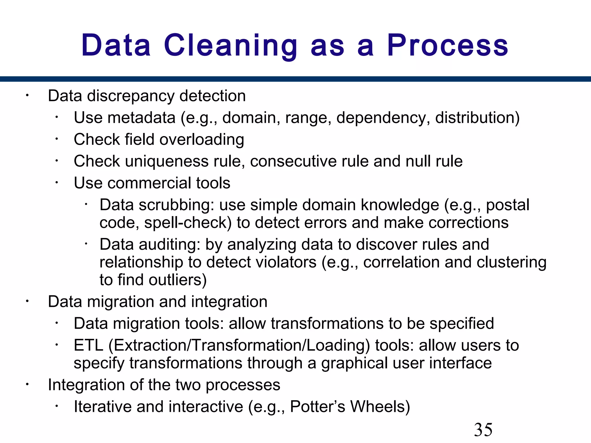 35
Data Cleaning as a Process
• Data discrepancy detection
• Use metadata (e.g., domain, range, dependency, distribution)
• Check field overloading
• Check uniqueness rule, consecutive rule and null rule
• Use commercial tools
• Data scrubbing: use simple domain knowledge (e.g., postal
code, spell-check) to detect errors and make corrections
• Data auditing: by analyzing data to discover rules and
relationship to detect violators (e.g., correlation and clustering
to find outliers)
• Data migration and integration
• Data migration tools: allow transformations to be specified
• ETL (Extraction/Transformation/Loading) tools: allow users to
specify transformations through a graphical user interface
• Integration of the two processes
• Iterative and interactive (e.g., Potter’s Wheels)
 