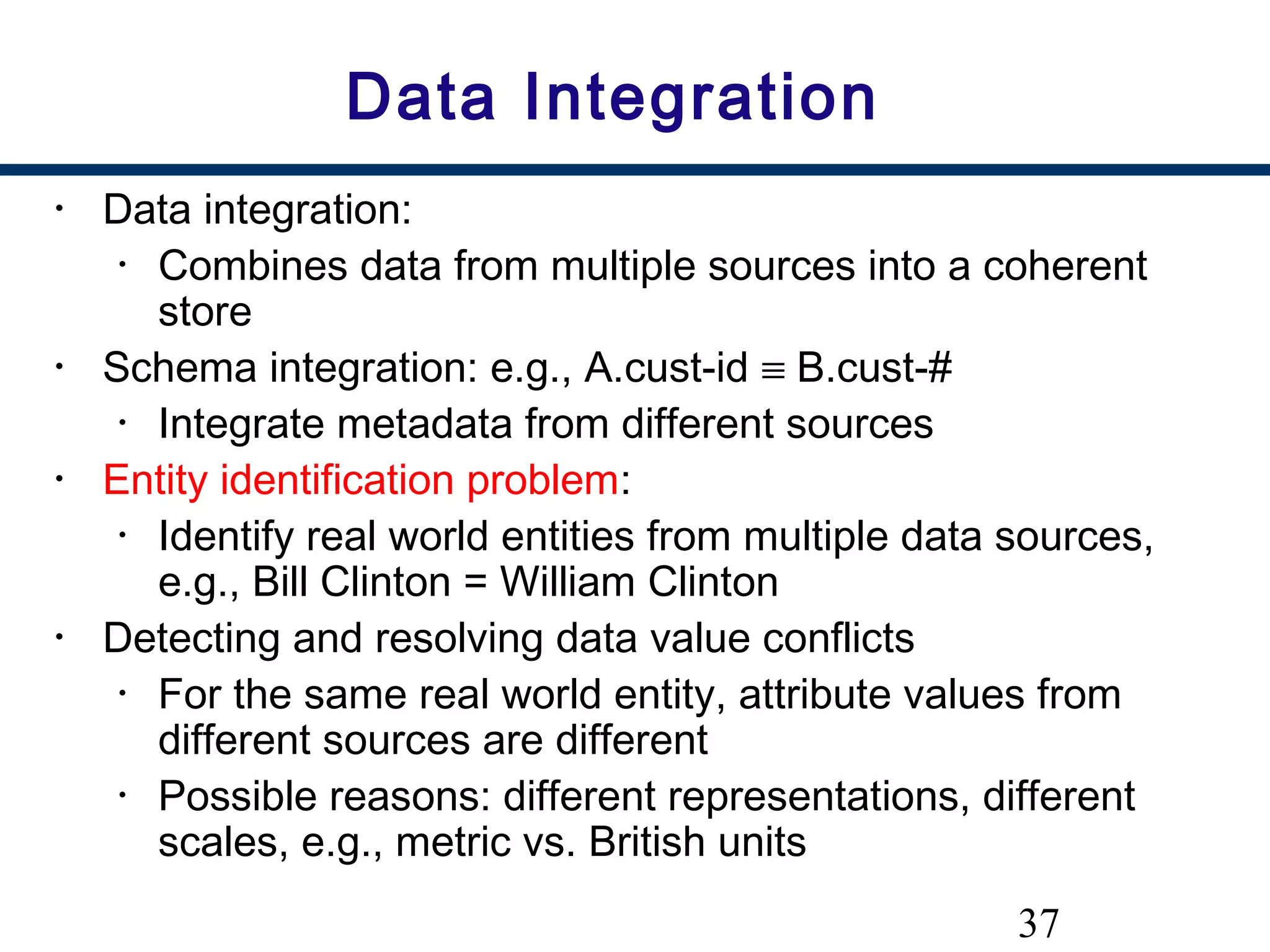 37
Data Integration
• Data integration:
• Combines data from multiple sources into a coherent
store
• Schema integration: e.g., A.cust-id ≡ B.cust-#
• Integrate metadata from different sources
• Entity identification problem:
• Identify real world entities from multiple data sources,
e.g., Bill Clinton = William Clinton
• Detecting and resolving data value conflicts
• For the same real world entity, attribute values from
different sources are different
• Possible reasons: different representations, different
scales, e.g., metric vs. British units
 
