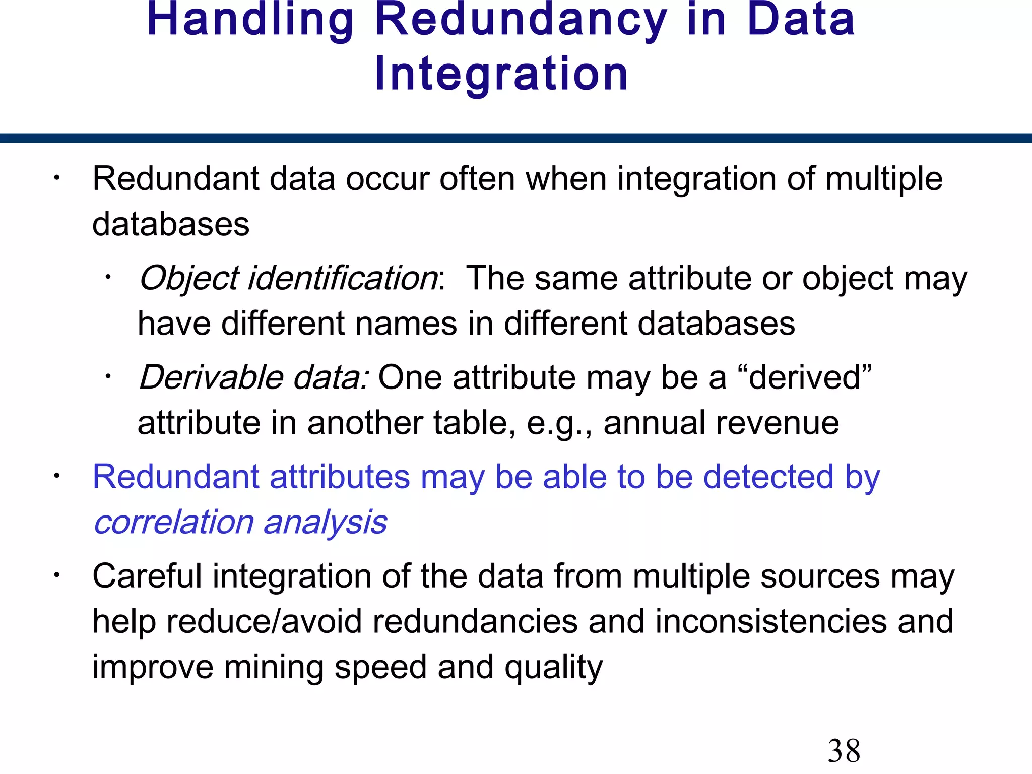 38
Handling Redundancy in Data
Integration
• Redundant data occur often when integration of multiple
databases
• Object identification: The same attribute or object may
have different names in different databases
• Derivable data: One attribute may be a “derived”
attribute in another table, e.g., annual revenue
• Redundant attributes may be able to be detected by
correlation analysis
• Careful integration of the data from multiple sources may
help reduce/avoid redundancies and inconsistencies and
improve mining speed and quality
 