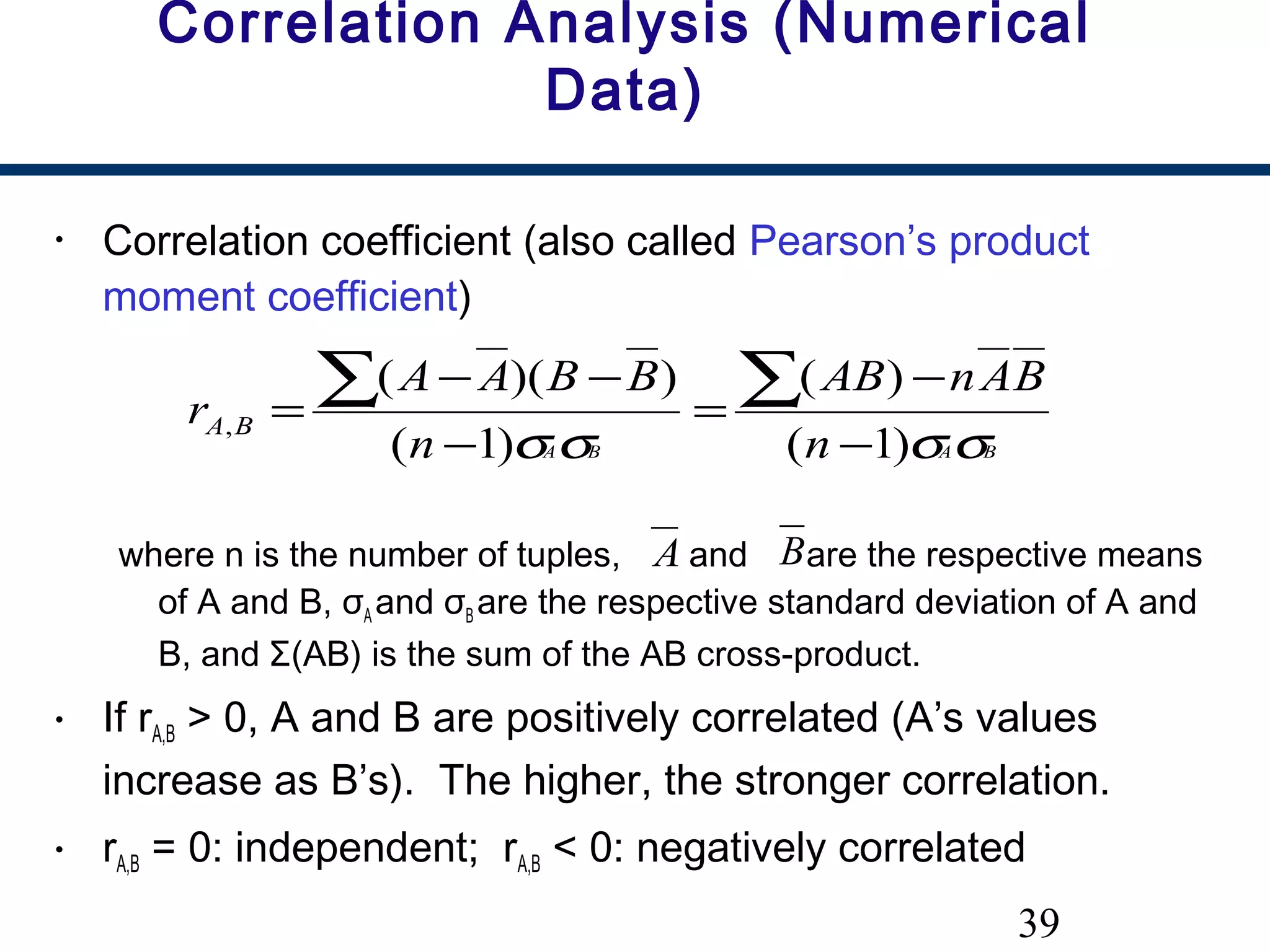 39
Correlation Analysis (Numerical
Data)
• Correlation coefficient (also called Pearson’s product
moment coefficient)
where n is the number of tuples, and are the respective means
of A and B, σA and σB are the respective standard deviation of A and
B, and Σ(AB) is the sum of the AB cross-product.
• If rA,B > 0, A and B are positively correlated (A’s values
increase as B’s). The higher, the stronger correlation.
• rA,B = 0: independent; rA,B < 0: negatively correlated
BABA n
BAnAB
n
BBAA
r BA
σσσσ )1(
)(
)1(
))((
,
−
−
=
−
−−
=
∑∑
A B
 