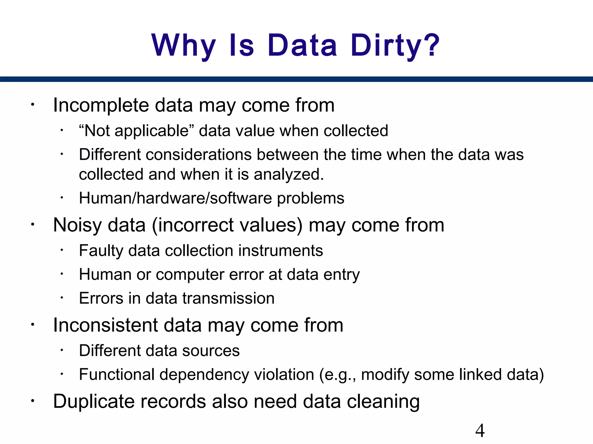 4
Why Is Data Dirty?
• Incomplete data may come from
• “Not applicable” data value when collected
• Different considerations between the time when the data was
collected and when it is analyzed.
• Human/hardware/software problems
• Noisy data (incorrect values) may come from
• Faulty data collection instruments
• Human or computer error at data entry
• Errors in data transmission
• Inconsistent data may come from
• Different data sources
• Functional dependency violation (e.g., modify some linked data)
• Duplicate records also need data cleaning
 