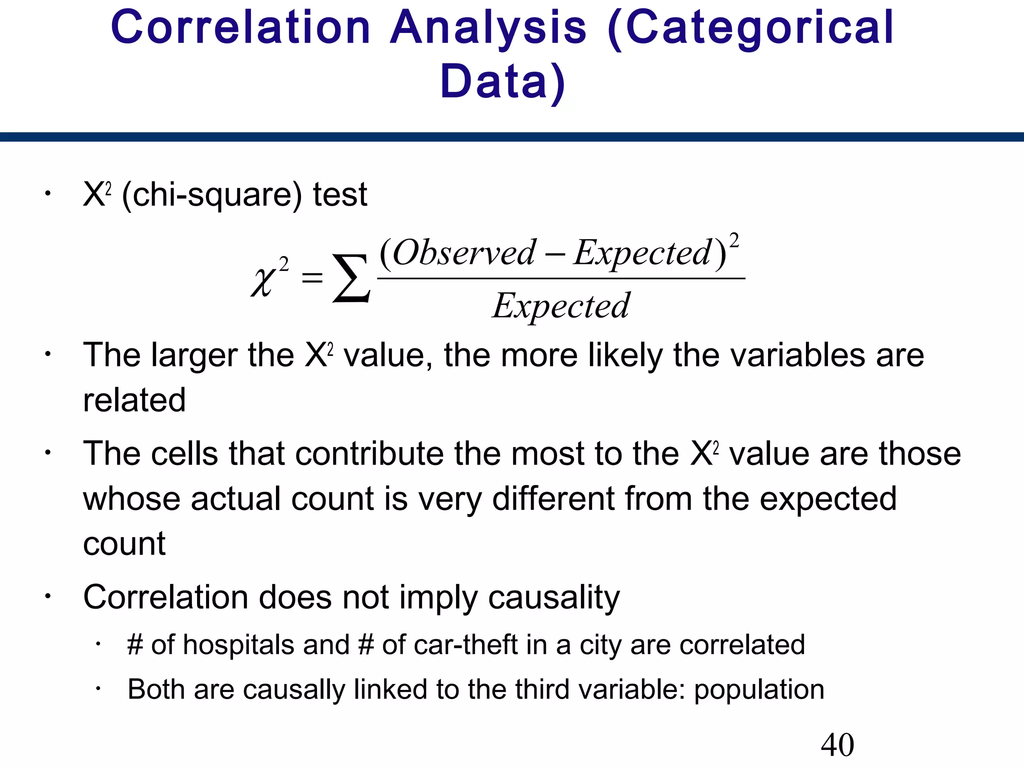40
Correlation Analysis (Categorical
Data)
• Χ2
(chi-square) test
• The larger the Χ2
value, the more likely the variables are
related
• The cells that contribute the most to the Χ2
value are those
whose actual count is very different from the expected
count
• Correlation does not imply causality
• # of hospitals and # of car-theft in a city are correlated
• Both are causally linked to the third variable: population
∑
−
=
Expected
ExpectedObserved 2
2 )(
χ
 