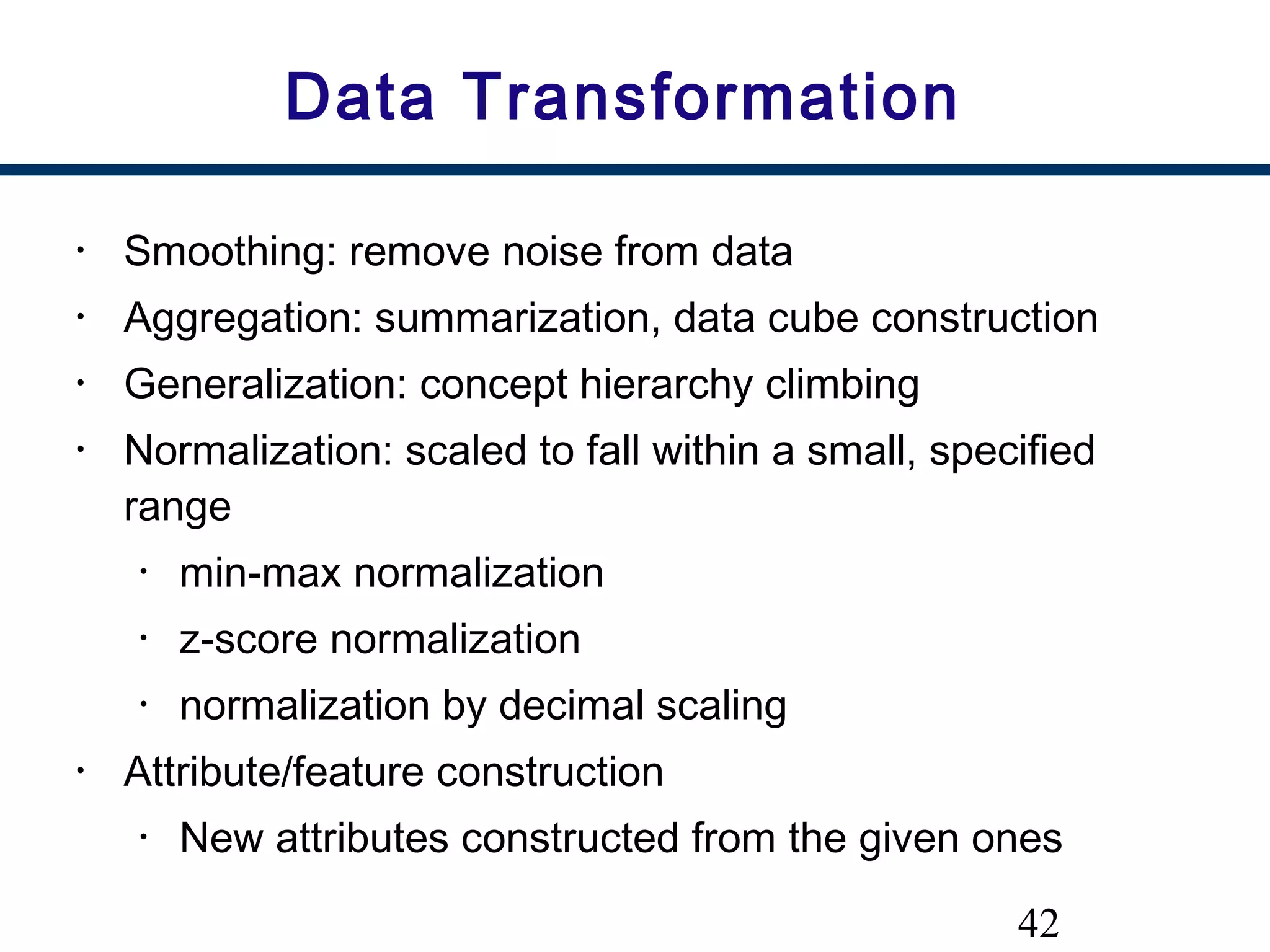 42
Data Transformation
• Smoothing: remove noise from data
• Aggregation: summarization, data cube construction
• Generalization: concept hierarchy climbing
• Normalization: scaled to fall within a small, specified
range
• min-max normalization
• z-score normalization
• normalization by decimal scaling
• Attribute/feature construction
• New attributes constructed from the given ones
 