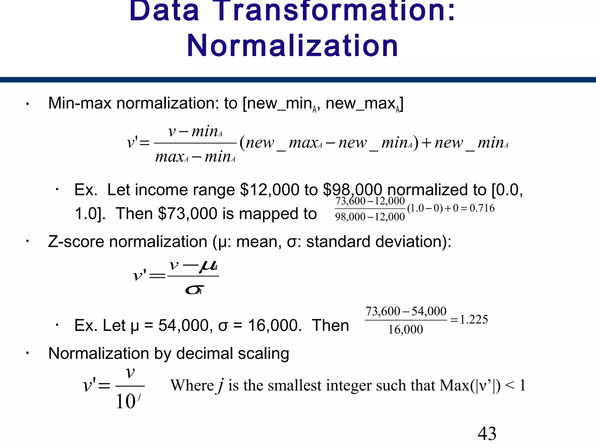 43
Data Transformation:
Normalization
• Min-max normalization: to [new_minA, new_maxA]
• Ex. Let income range $12,000 to $98,000 normalized to [0.0,
1.0]. Then $73,000 is mapped to
• Z-score normalization (μ: mean, σ: standard deviation):
• Ex. Let μ = 54,000, σ = 16,000. Then
• Normalization by decimal scaling
716.00)00.1(
000,12000,98
000,12600,73
=+−
−
−
AAA
AA
A
minnewminnewmaxnew
minmax
minv
v _)__(' +−
−
−
=
A
Av
v
σ
µ−
='
j
v
v
10
'= Where j is the smallest integer such that Max(|ν’|) < 1
225.1
000,16
000,54600,73
=
−
 