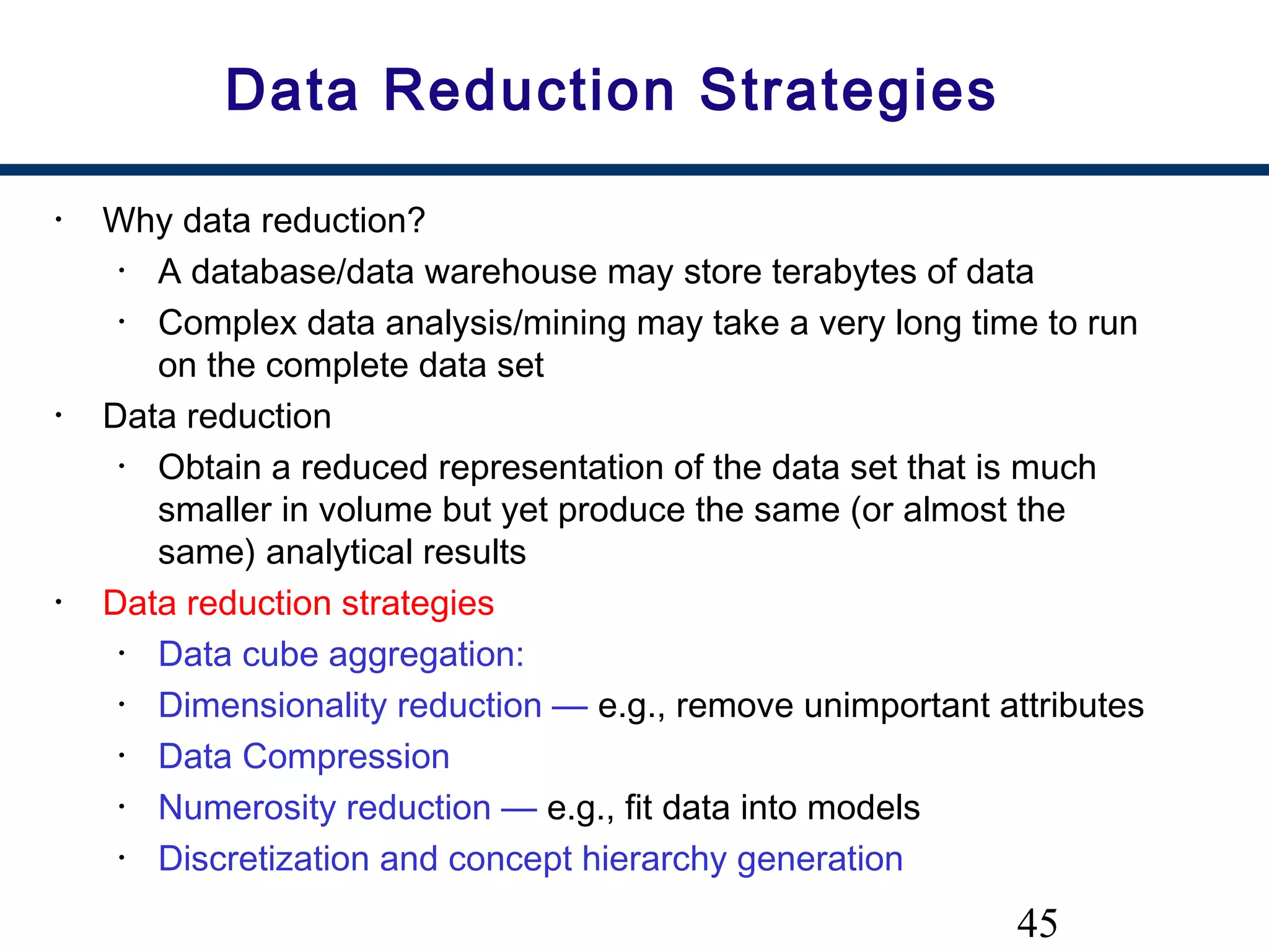 45
Data Reduction Strategies
• Why data reduction?
• A database/data warehouse may store terabytes of data
• Complex data analysis/mining may take a very long time to run
on the complete data set
• Data reduction
• Obtain a reduced representation of the data set that is much
smaller in volume but yet produce the same (or almost the
same) analytical results
• Data reduction strategies
• Data cube aggregation:
• Dimensionality reduction — e.g., remove unimportant attributes
• Data Compression
• Numerosity reduction — e.g., fit data into models
• Discretization and concept hierarchy generation
 