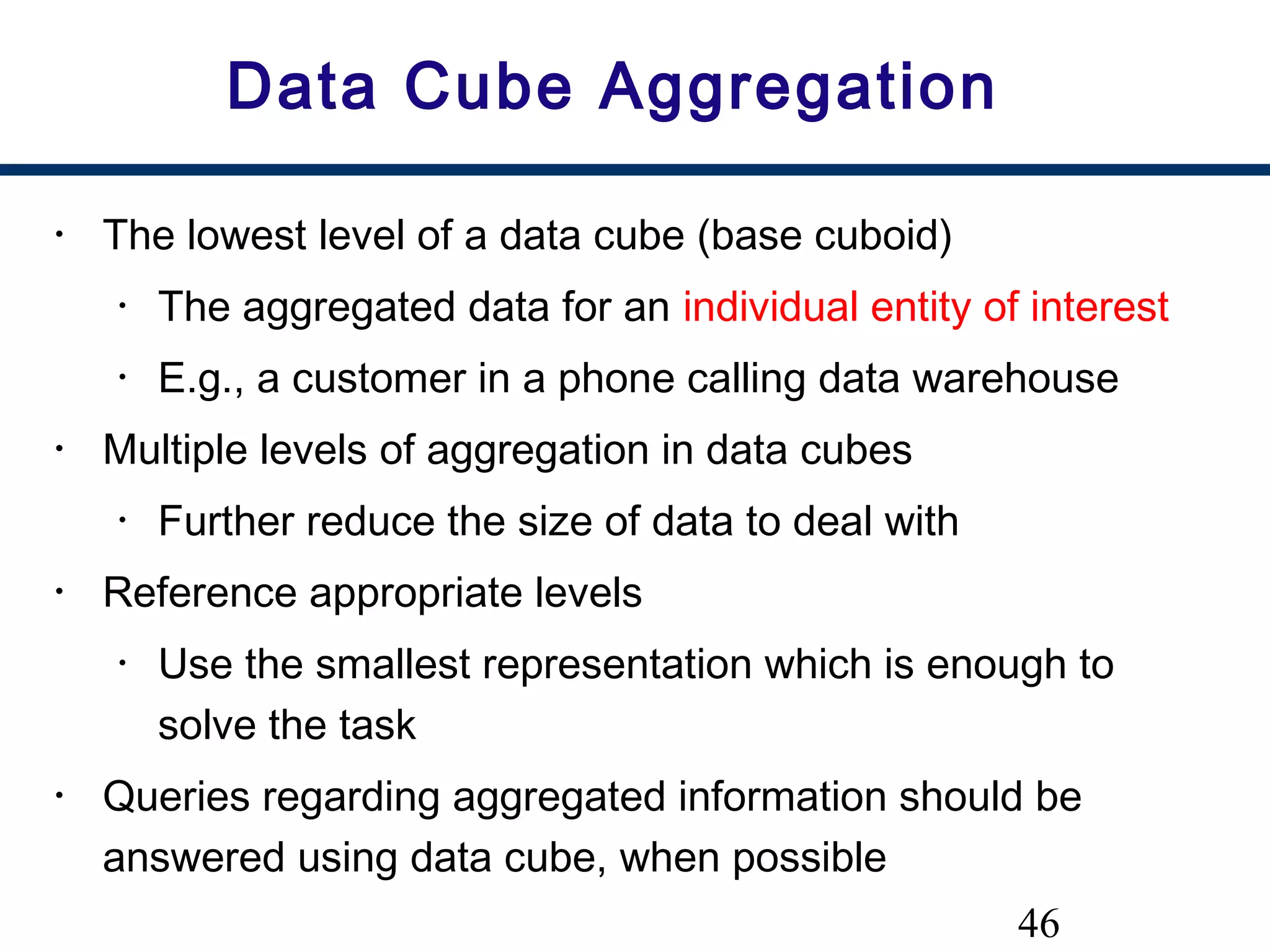 46
Data Cube Aggregation
• The lowest level of a data cube (base cuboid)
• The aggregated data for an individual entity of interest
• E.g., a customer in a phone calling data warehouse
• Multiple levels of aggregation in data cubes
• Further reduce the size of data to deal with
• Reference appropriate levels
• Use the smallest representation which is enough to
solve the task
• Queries regarding aggregated information should be
answered using data cube, when possible
 