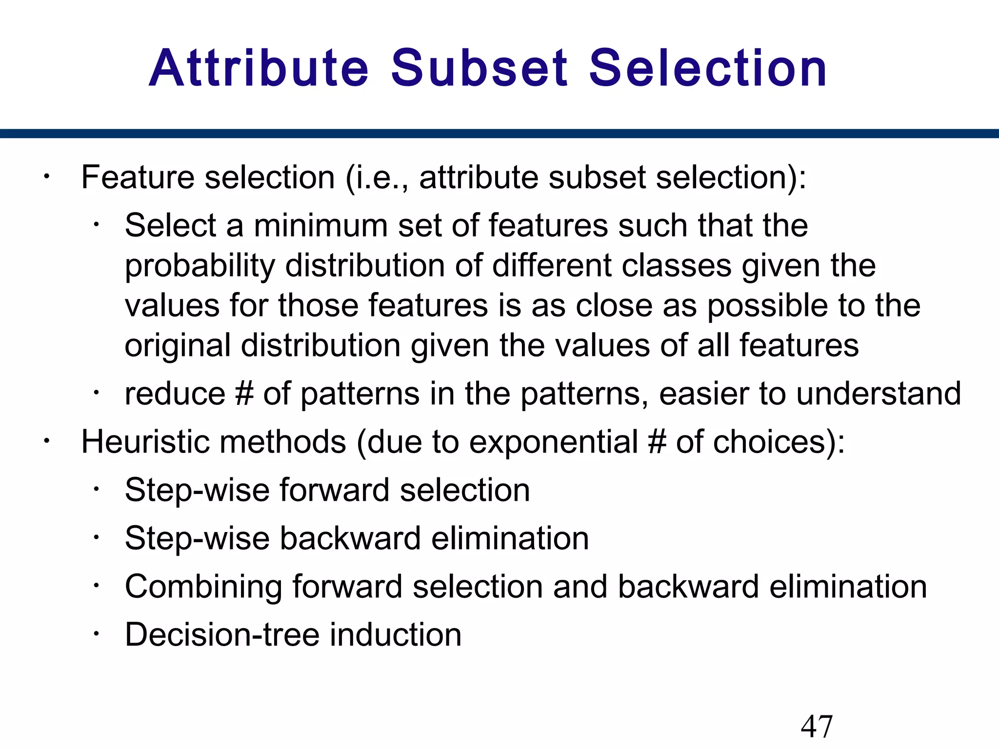 47
Attribute Subset Selection
• Feature selection (i.e., attribute subset selection):
• Select a minimum set of features such that the
probability distribution of different classes given the
values for those features is as close as possible to the
original distribution given the values of all features
• reduce # of patterns in the patterns, easier to understand
• Heuristic methods (due to exponential # of choices):
• Step-wise forward selection
• Step-wise backward elimination
• Combining forward selection and backward elimination
• Decision-tree induction
 
