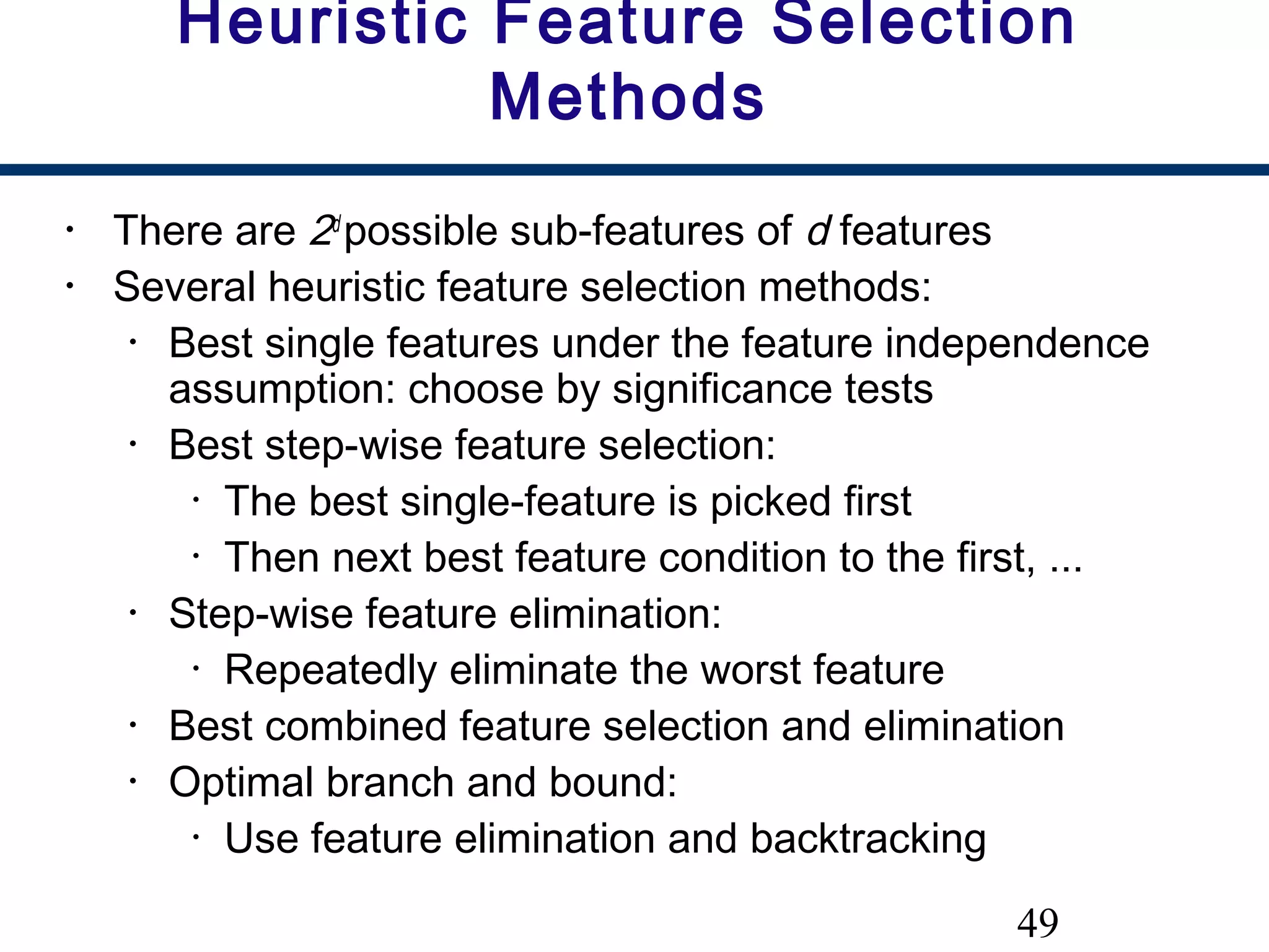 49
Heuristic Feature Selection
Methods
• There are 2d
possible sub-features of d features
• Several heuristic feature selection methods:
• Best single features under the feature independence
assumption: choose by significance tests
• Best step-wise feature selection:
• The best single-feature is picked first
• Then next best feature condition to the first, ...
• Step-wise feature elimination:
• Repeatedly eliminate the worst feature
• Best combined feature selection and elimination
• Optimal branch and bound:
• Use feature elimination and backtracking
 