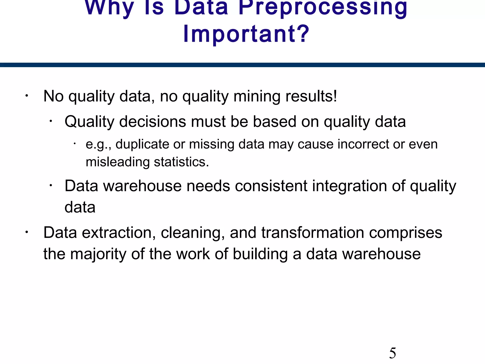 5
Why Is Data Preprocessing
Important?
• No quality data, no quality mining results!
• Quality decisions must be based on quality data
• e.g., duplicate or missing data may cause incorrect or even
misleading statistics.
• Data warehouse needs consistent integration of quality
data
• Data extraction, cleaning, and transformation comprises
the majority of the work of building a data warehouse
 