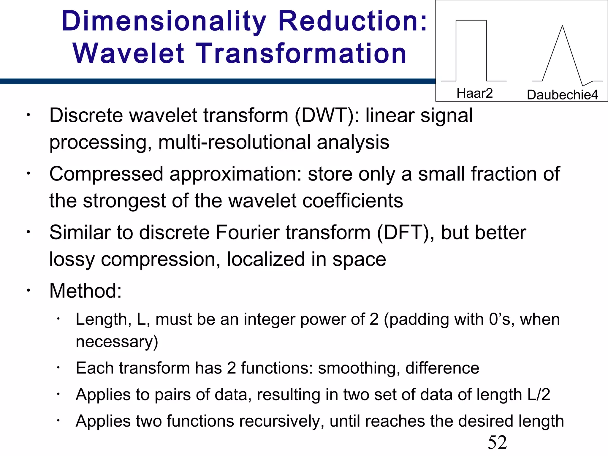52
Dimensionality Reduction:
Wavelet Transformation
• Discrete wavelet transform (DWT): linear signal
processing, multi-resolutional analysis
• Compressed approximation: store only a small fraction of
the strongest of the wavelet coefficients
• Similar to discrete Fourier transform (DFT), but better
lossy compression, localized in space
• Method:
• Length, L, must be an integer power of 2 (padding with 0’s, when
necessary)
• Each transform has 2 functions: smoothing, difference
• Applies to pairs of data, resulting in two set of data of length L/2
• Applies two functions recursively, until reaches the desired length
Haar2 Daubechie4
 