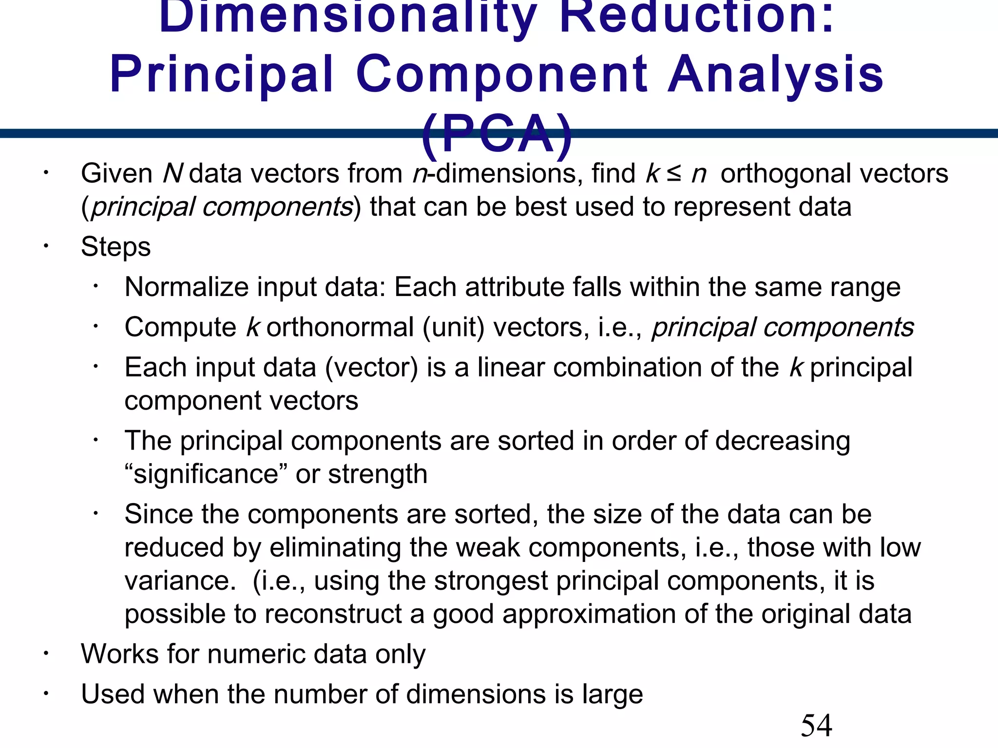 54
• Given N data vectors from n-dimensions, find k ≤ n orthogonal vectors
(principal components) that can be best used to represent data
• Steps
• Normalize input data: Each attribute falls within the same range
• Compute k orthonormal (unit) vectors, i.e., principal components
• Each input data (vector) is a linear combination of the k principal
component vectors
• The principal components are sorted in order of decreasing
“significance” or strength
• Since the components are sorted, the size of the data can be
reduced by eliminating the weak components, i.e., those with low
variance. (i.e., using the strongest principal components, it is
possible to reconstruct a good approximation of the original data
• Works for numeric data only
• Used when the number of dimensions is large
Dimensionality Reduction:
Principal Component Analysis
(PCA)
 