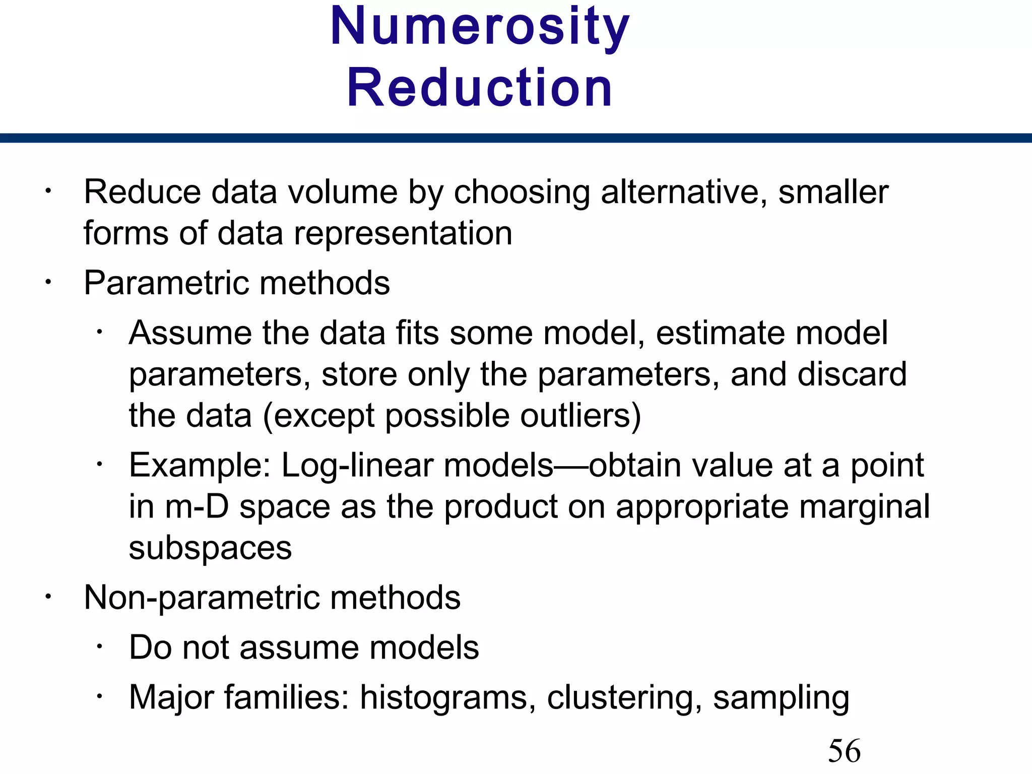 56
Numerosity
Reduction
• Reduce data volume by choosing alternative, smaller
forms of data representation
• Parametric methods
• Assume the data fits some model, estimate model
parameters, store only the parameters, and discard
the data (except possible outliers)
• Example: Log-linear models—obtain value at a point
in m-D space as the product on appropriate marginal
subspaces
• Non-parametric methods
• Do not assume models
• Major families: histograms, clustering, sampling
 