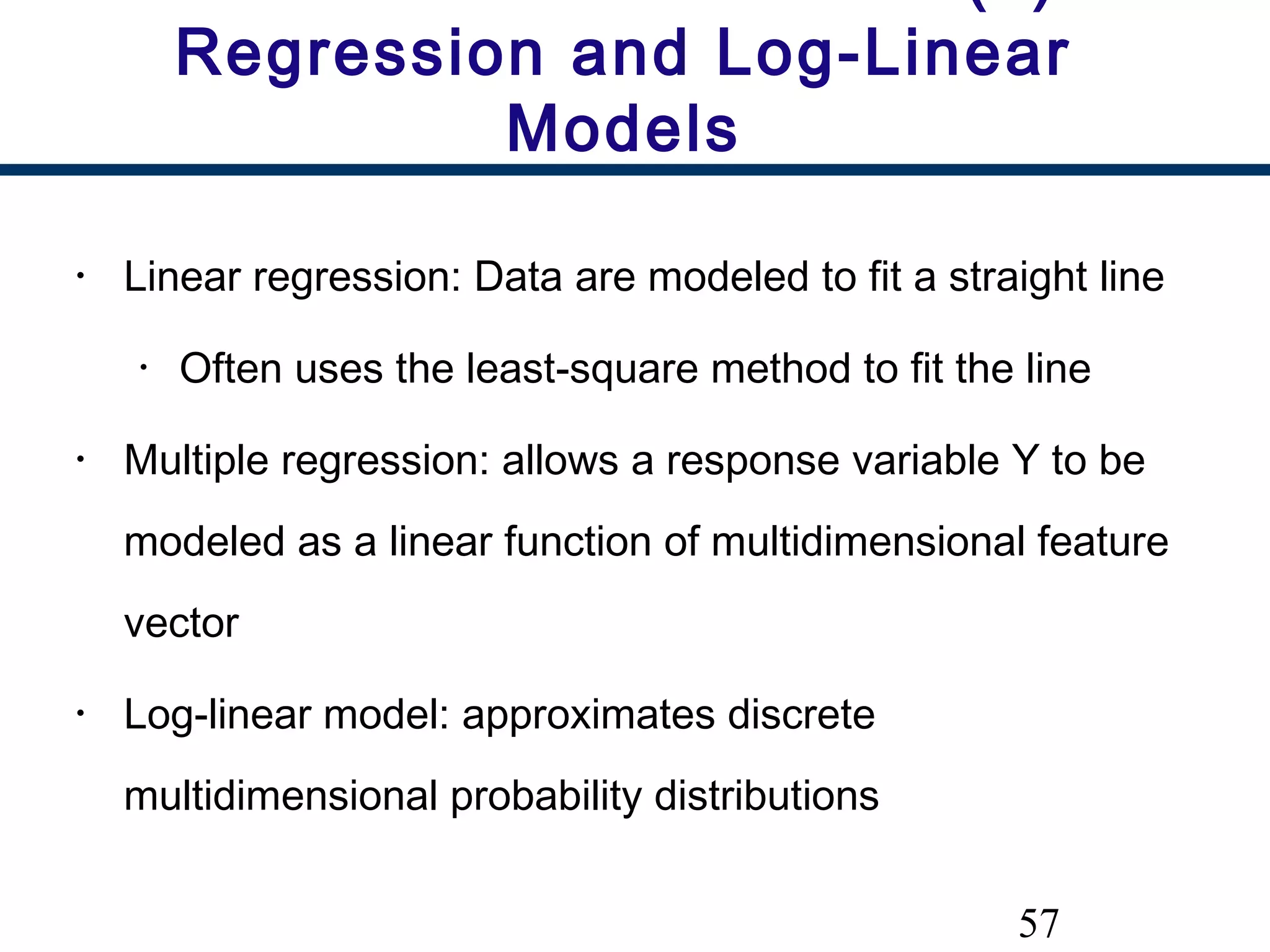 57
Regression and Log-Linear
Models
• Linear regression: Data are modeled to fit a straight line
• Often uses the least-square method to fit the line
• Multiple regression: allows a response variable Y to be
modeled as a linear function of multidimensional feature
vector
• Log-linear model: approximates discrete
multidimensional probability distributions
 