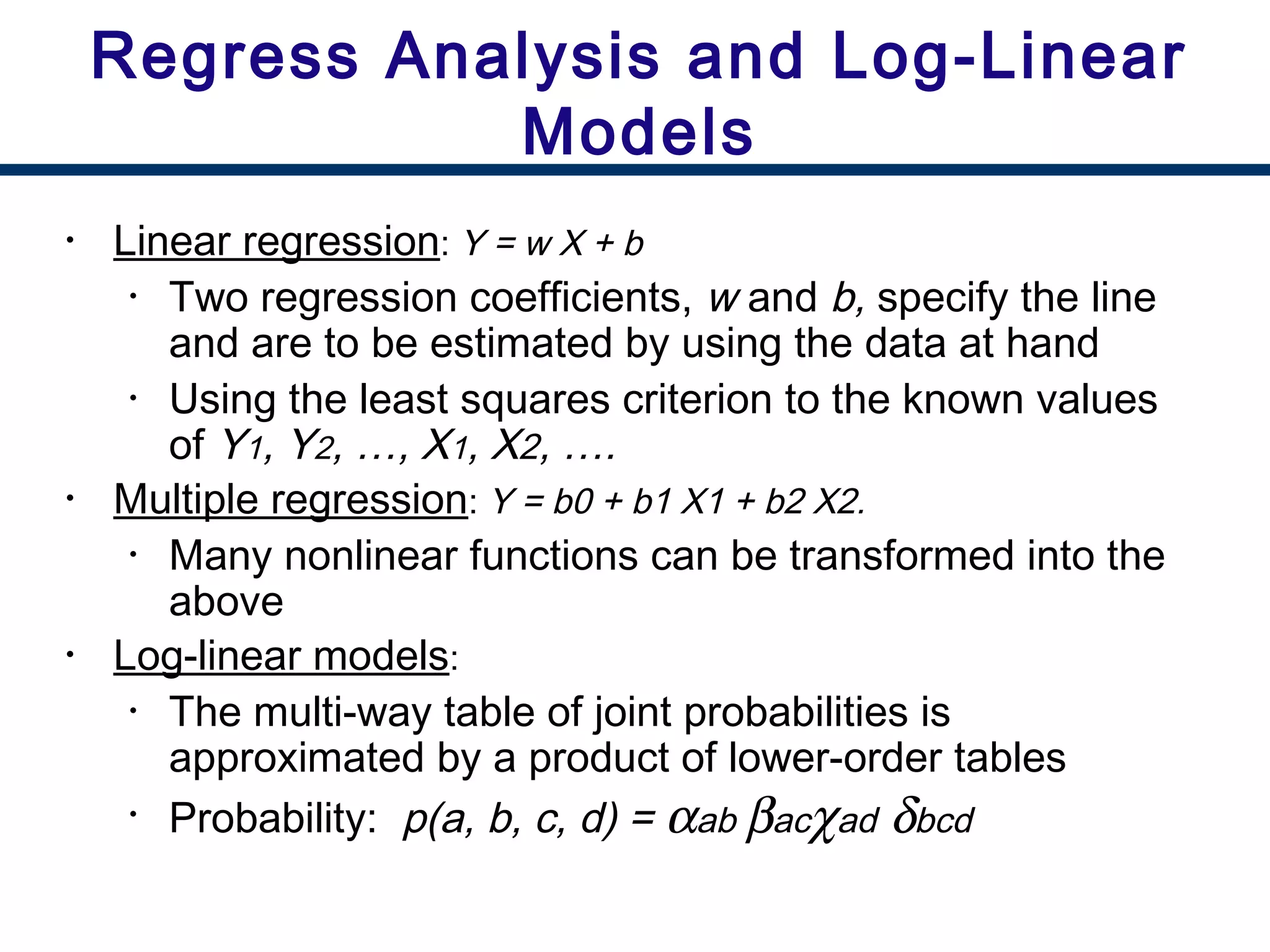 • Linear regression: Y = w X + b
• Two regression coefficients, w and b, specify the line
and are to be estimated by using the data at hand
• Using the least squares criterion to the known values
of Y1, Y2, …, X1, X2, ….
• Multiple regression: Y = b0 + b1 X1 + b2 X2.
• Many nonlinear functions can be transformed into the
above
• Log-linear models:
• The multi-way table of joint probabilities is
approximated by a product of lower-order tables
• Probability: p(a, b, c, d) = αab βacχad δbcd
Regress Analysis and Log-Linear
Models
 