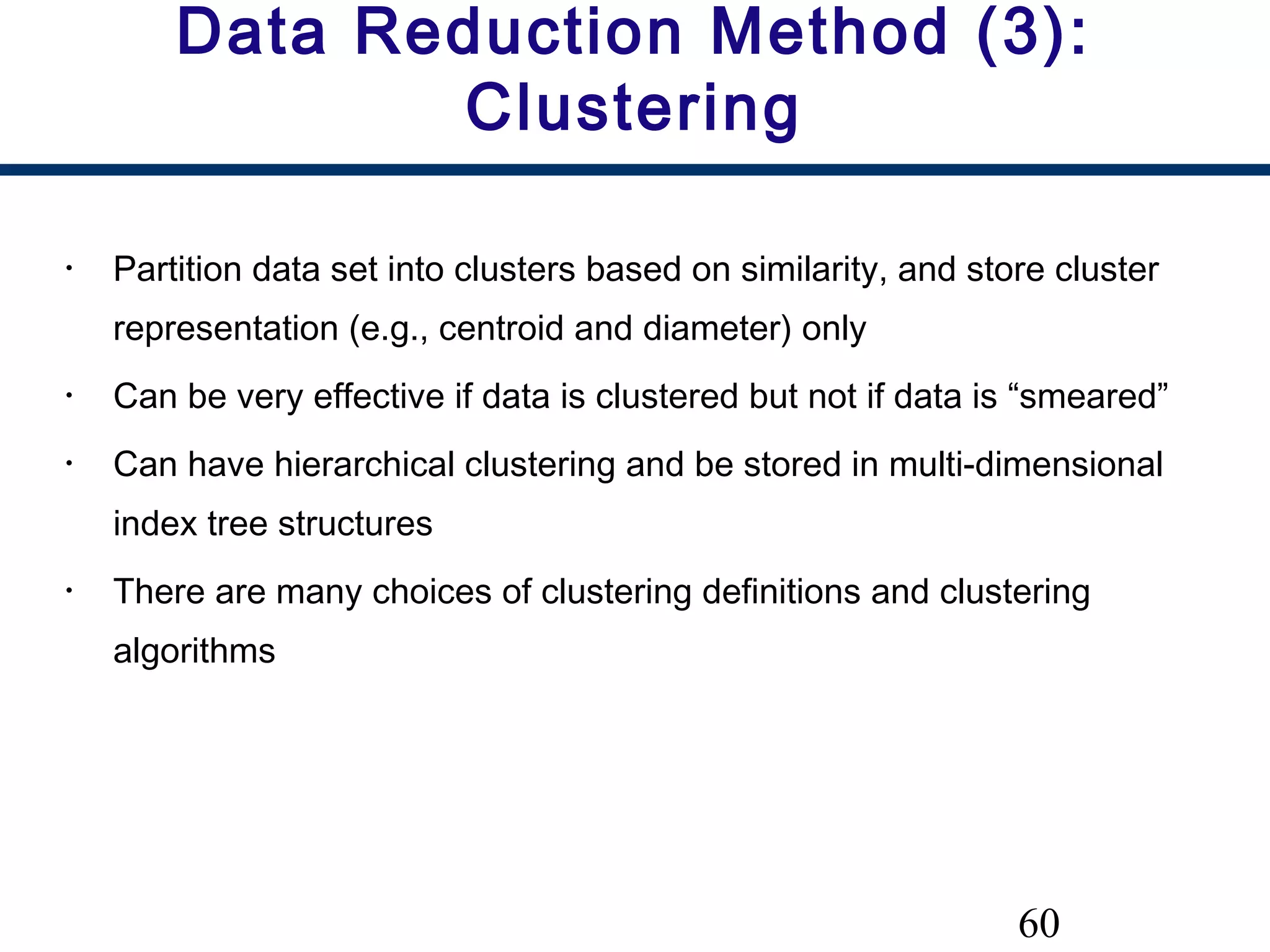 60
Data Reduction Method (3):
Clustering
• Partition data set into clusters based on similarity, and store cluster
representation (e.g., centroid and diameter) only
• Can be very effective if data is clustered but not if data is “smeared”
• Can have hierarchical clustering and be stored in multi-dimensional
index tree structures
• There are many choices of clustering definitions and clustering
algorithms
 