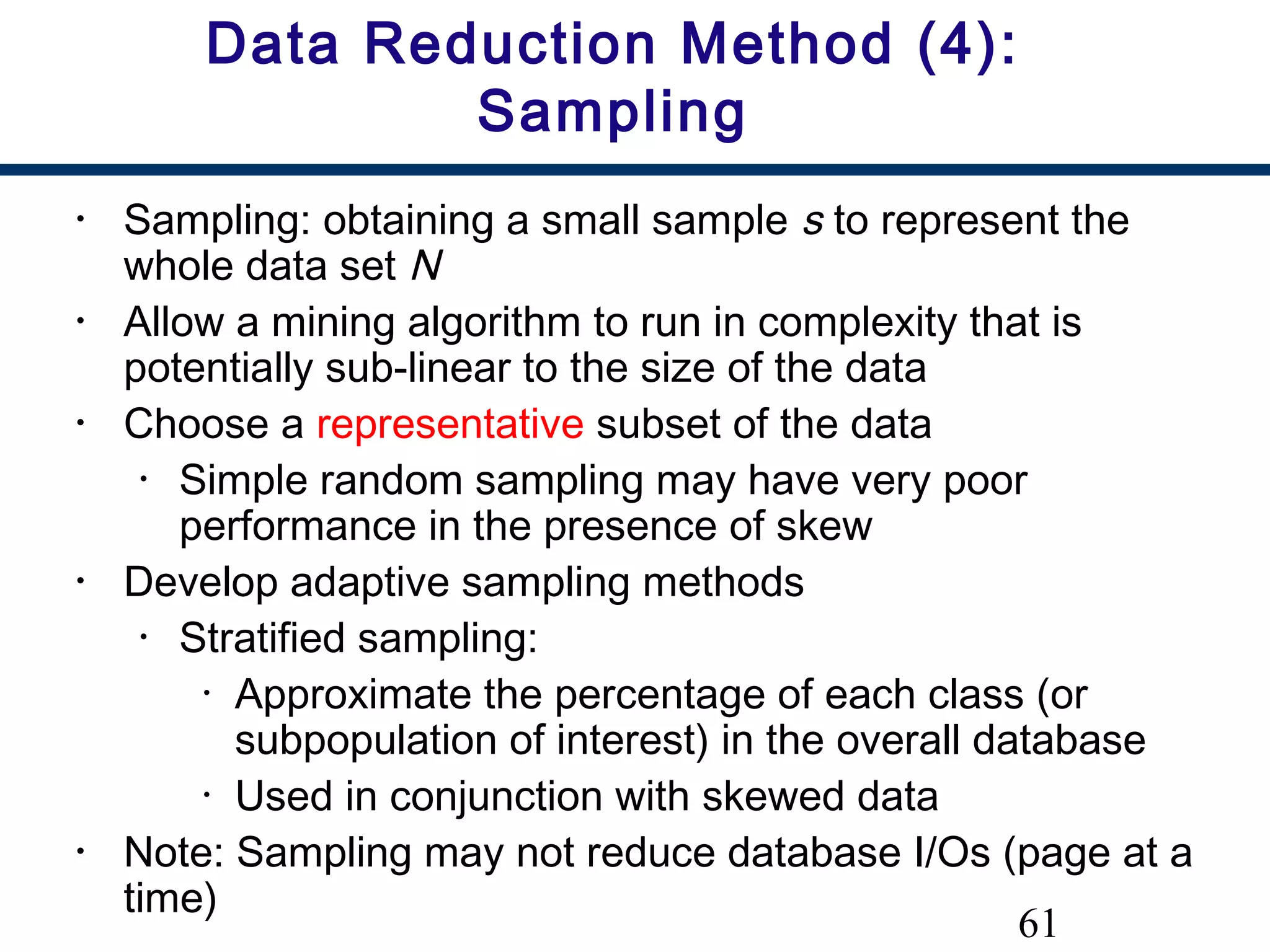 61
Data Reduction Method (4):
Sampling
• Sampling: obtaining a small sample s to represent the
whole data set N
• Allow a mining algorithm to run in complexity that is
potentially sub-linear to the size of the data
• Choose a representative subset of the data
• Simple random sampling may have very poor
performance in the presence of skew
• Develop adaptive sampling methods
• Stratified sampling:
• Approximate the percentage of each class (or
subpopulation of interest) in the overall database
• Used in conjunction with skewed data
• Note: Sampling may not reduce database I/Os (page at a
time)
 
